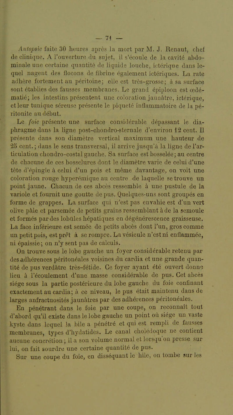 I — 74 — Autopsie faite 30 heures après la mort par M. J. Renaut, chef de clinique. A l'ouverture du sujet, il s'écoule de la cavité abdo- minale une certaine quantité de liquide louche, ictérique dans le- quel nagent des flocons de fibrine également ictériques. Lu rate adhère fortement au péritoine; elle est très-grosse; à sa surface sont établies des fausses membranes. Le grand épiploon est œdé- matié; les intestins présentent une coloration jaunâtre, ictérique, et leur tunique séreuse présente le piqueté inflammatoire de la pé- ritonite au début. Le foie présente une surface considérable dépassant le dia- phragme dans la ligne post-chondro-sternale d'environ 12 cent. 11 présente dans son diamètre vertical maximum une hauteur de 25 cent.; dans le sens transversal, il arrive jusqu'à la ligne de l'ar- ticulation chondro-costal gauche. Sa surface est bosselée; au centre de chacune de ces bosselures dont le diamètre varie de celui d'une tète d'épingle à celui d'un pois et même davantage, on voit une coloration rouge hyperémique au centre de laquelle se trouve un point jaune. Chacun de ces abcès ressemble à une pustule de la variole et fournit une goutte de pus. Quelques-uns sont groupés en forme de grappes. La surface qui n'est pas envahie est d'un vert olive pâle et parsemée de petits grains ressemblant à de la semoule et formés par des lobules hépatiques en dégénérescence graisseuse. La face inférieure est semée de petits abcès dont l'un, gros comme un petit pois, est prêt à se rompre. La vésicule n'est ni enflammée, ni épaissie; on n'y sent pas de calculs. On trouve sous le lobe gauche un foyer considérable retenu par des adhérences péritonéales voisines du cardia et une grande quan- tité de pus verdâtre très-fétide. Ce foyer ayant été ouvert donne lieu à l'écoulement d'une masse considérable de pus. Cet abcès siège sous la partie postérieure du lobe gauche du foie confinant exactement au cardia; à ce niveau, le pus était maintenu dans de larges anfractuosités jaunâtres par des adhérences péritonéales. En pénétrant dans le foie par une coupe, on reconnaît tout d'abord qu'il existe dans le lobe gauche un point où siège un vaste kyste dans lequel la bile a pénétré et qui est rempli de fausses membranes, types d'hydatides. Le canal cholédoque ne contient aucune concrétion ; il a son volume normal et lorsqu'on presse sur lui, on fait sourdre une certaine quantité de pus. Sur une coupe du foie, en disséquant le hile, on tombe sur les