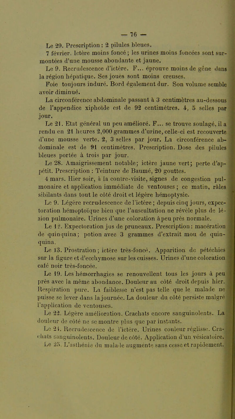 Le 29. Prescription : 2 pilules bleues. 7 février. Ictère moins foncé ; les urines moins foncées sont sur- montées d'une mousse abondante et jaune. Le 9. Recrudescence d'ictère. F... éprouve moins de gène dans la région hépatique. Ses joués sont moins creuses. Foie toujours induré. Bord également dur. Son volume semble avoir diminué. La circonférence abdominale passant à 3 centimètres au-dessous de l'appendice xiphoïde est de 92 centimètres. A, 5 selles par jour. Le 21. Etat général un peu amélioré. F... se trouve soulagé, il a rendu en 21 heures 2,000 grammes d'urine, celle-ci est recouverte d'une mousse verte. 2, 3 selles par jour. La circonférence ab- dominale est de 9i centimètres. Prescription. Dose des pilules bleues portée à trois par jour. Le 28. Amaigrissement notable; ictère jaune vert; perte d'ap- pétit. Prescription : Teinture de Baumé, 20 gouttes. 4 mars. Hier soir, à la conIre-visite, signes de congestion pul- monaire et application immédiate de ventouses ; ce matin, râles sibilants dans tout le côté droit et légère hémoptysie. Le 9. Légère recrudescence de l'ictère ; depuis cinq jours, expec- toration hémoptoïque bien que l'auscultation ne révèle plus de lé- sion pulmonaire. Urines d'une coloration à peu près normale. Le 15. Expectoration jus de pruneaux. Prescription: macération de quinquina; potion avec 3 grammes d'extrait mou de quin- quina. Le 13. Prostration ; ictère très-foncé. Apparition de pétéchies sur la figure et d'ecchymose sur les cuisses. Urines d'une coloration café noir très-foncée. Le 19. Les hémorrhagies se renouvellent tous les jours à peu près avec la même abondance. Douleur au côté droit depuis hier. Respiration pure. La faiblesse n'est pas telle que le malade ne puisse se lever dans la journée. La douleur du côté persiste malgré l'application de ventouses. Le 2-2. Légère amélioration. Crachats encore sanguinolents. La douleur de côté ne se montre plus que par instants. Le 2i. Recrudescence de l'ictère. Urines couleur réglisse. Cra- chats sanguinolents. Douleur de côté. Application d'un vésicatoire. ] Le 2o. L'asthénie du malade augmente sans cesse et rapidement.