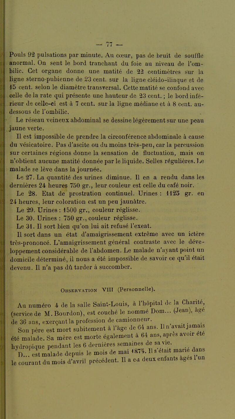 Pouls 92 pulsations par minute. Au cœur, pas de bruit de souffle anormal. On sent le bord tranchant du foie au niveau de l'om- bilic. Cet organe donne une matité de 22 centimètres sur la ligne sterno-pubienne de 23 cent, sur la ligne cléido-iliaque et de 15 cent, selon le diamètre transversal. Cette matité se confond avec celle de la rate qui présente une hauteur de 23 cent. ; le bord infé- rieur de celle-ci est à 7 cent, sur la ligne médiane et à 8 cent, au- dessous de l'ombilic. Le réseau veineux abdominal se dessine légèrement sur une peau jaune verte. Il est impossible de prendre la circonférence abdominale à cause du vésicatoire. Pas d'ascite ou du moins très-peu, car la percussion sur certaines régions donne la sensation de fluctuation, mais on n'obtient aucune matité donnée par le liquide. Selles régulières. I je malade se lève dans la journée. Le 27. La quantité des urines diminue. Il en a rendu dans les dernières 24 heures 750 gr., leur couleur est celle du café noir. Le 28. Etat de prostration continuel. Urines : 1125 gr. en 24 heures, leur coloration est un peu jaunâtre. Le 29. Urines : 1500 gr., couleur réglisse. Le 30. Urines : 750 gr., couleur réglisse. Le 31. Il sort bien qu'on lui ait refusé l'exeat. Il sort dans un état d'amaigrissement extrême avec un ictère très-prononcé. L'amaigrissement général contraste avec le déve- loppement considérable de l'abdomen. Le malade n'ayant point un domicile déterminé, il nous a été impossible de savoir ce qu'il était devenu. Il n'a pas dû tarder à succomber. Observation VIIT (Personnelle). Au numéro 4 de la salle Saint-Louis, à l'hôpital de la Charité, (service de M. Bourdon), est couché le nommé Dom... (Jean), âge de 36 ans, «xerçantla profession de camionneur. Son père est mort subitement à l'âge de 64 ans. Il n avait jamais été malade. Sa mère est morte également à 64 ans, après avoir été hydropique pendant les 6 dernières semaines de sa vie. yD..!estmalade depuis le mois de mai 1*7*. H s'était marie dans