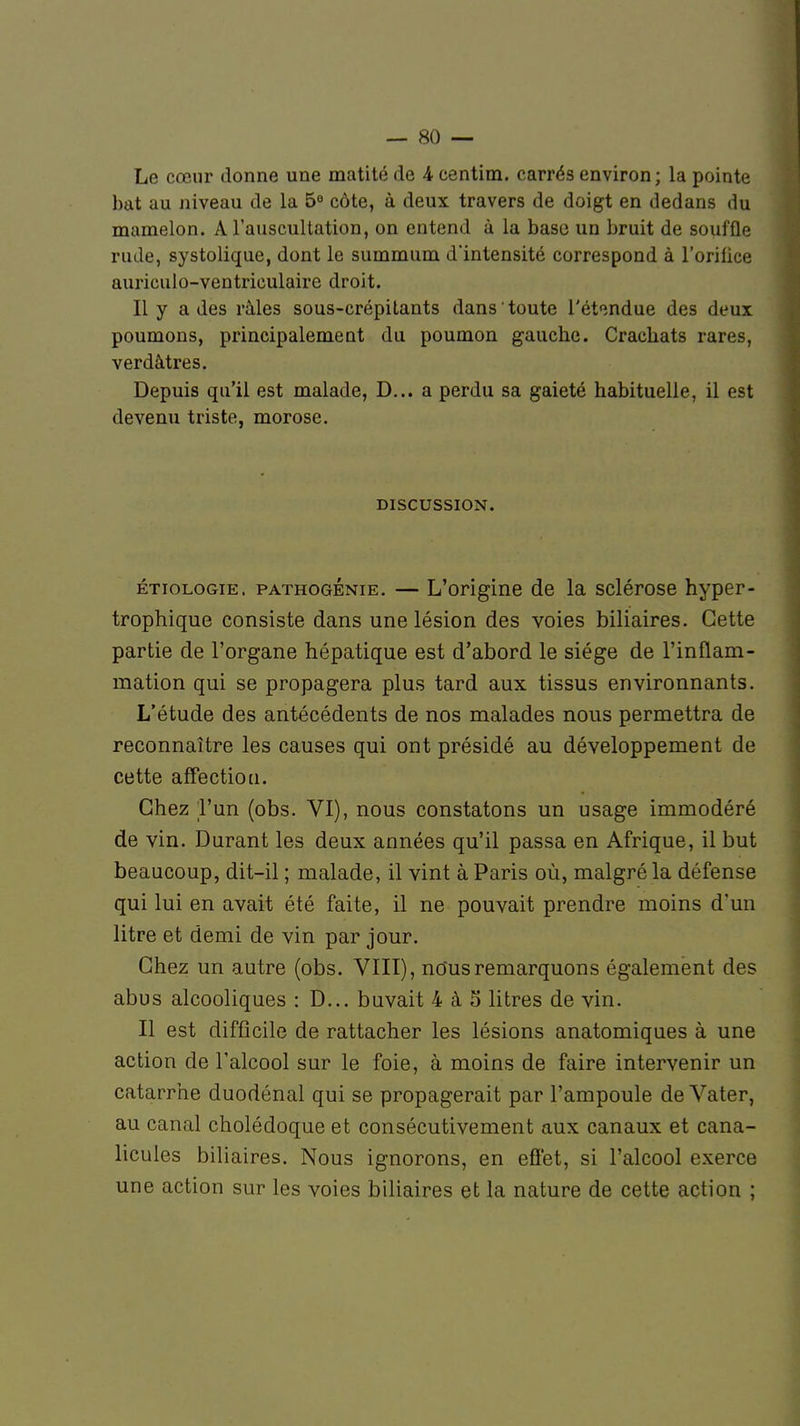 Le cœur donne une matité de 4 centim. carrés environ; la pointe bat au niveau de la 5° côte, à deux travers de doigt en dedans du mamelon. A l'auscultation, on entend à la base un bruit de souffle rude, systolique, dont le summum d'intensité correspond à l'orifice aurioulo-ventrieulaire droit. Il y a des râles sous-crépitants dans toute l'étendue des deux poumons, principalement du poumon gauche. Cracbats rares, verdâtres. Depuis qu'il est malade, D... a perdu sa gaieté habituelle, il est devenu triste, morose. DISCUSSION. étiologie. pathogénie. — L'origine de la sclérose hyper- trophique consiste dans une lésion des voies biliaires. Cette partie de l'organe hépatique est d'abord le siège de l'inflam- mation qui se propagera plus tard aux tissus environnants. L'étude des antécédents de nos malades nous permettra de reconnaître les causes qui ont présidé au développement de cette affection. Chez l'un (obs. VI), nous constatons un usage immodéré de vin. Durant les deux années qu'il passa en Afrique, il but beaucoup, dit-il ; malade, il vint à Paris où, malgré la défense qui lui en avait été faite, il ne pouvait prendre moins d'un litre et demi de vin par jour. Chez un autre (obs. VIII), nous remarquons également des abus alcooliques : D... buvait 4 à 5 litres de vin. Il est difficile de rattacher les lésions anatomiques à une action de l'alcool sur le foie, à moins de faire intervenir un catarrhe duodénal qui se propagerait par l'ampoule de Vater, au canal cholédoque et consécutivement aux canaux et cana- licules biliaires. Nous ignorons, en effet, si l'alcool exerce une action sur les voies biliaires et la nature de cette action ;