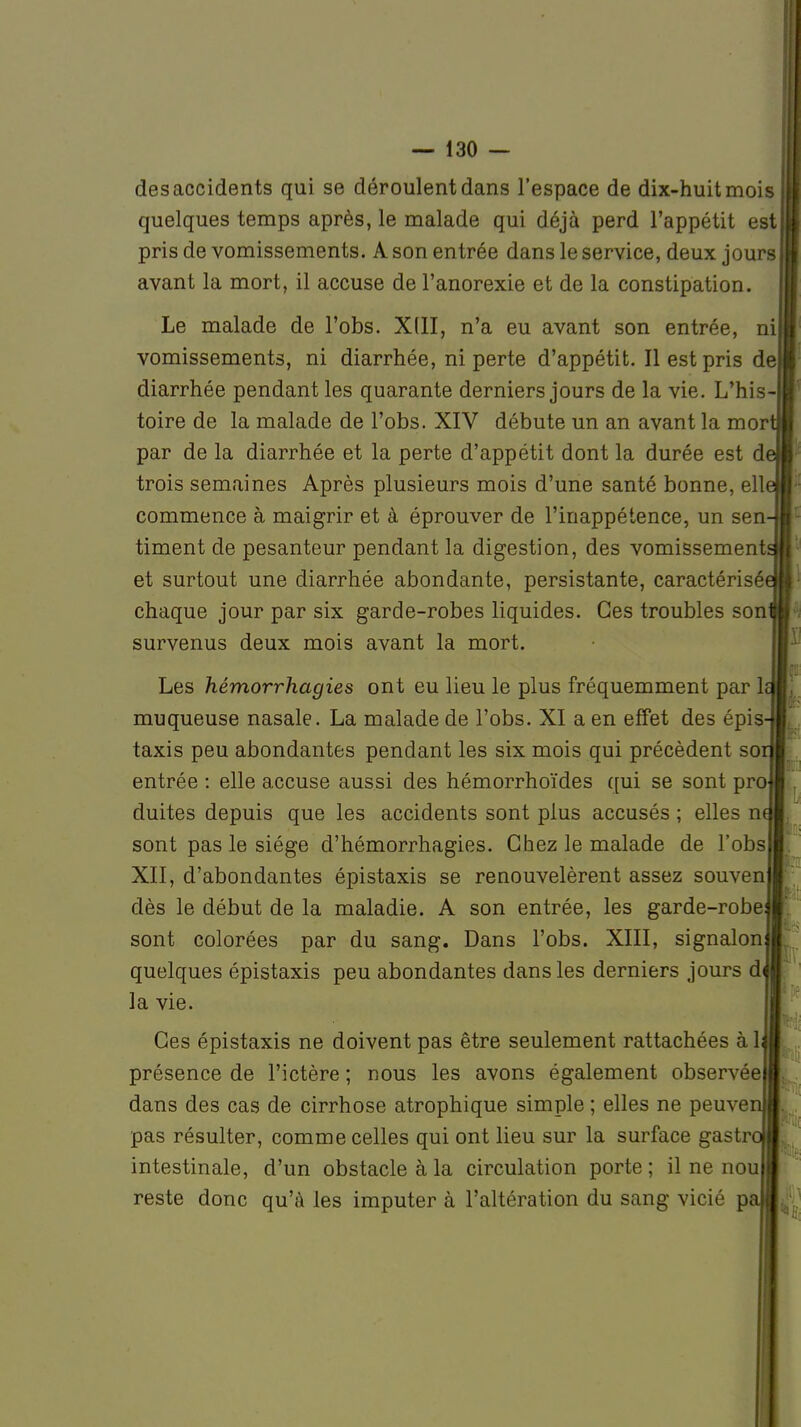 des accidents qui se déroulent dans l'espace de dix-huit mois quelques temps après, le malade qui déjà perd l'appétit est pris de vomissements. A son entrée dans le service, deux jours avant la mort, il accuse de l'anorexie et de la constipation. Le malade de l'obs. XIII, n'a eu avant son entrée, ni vomissements, ni diarrhée, ni perte d'appétit. Il est pris de diarrhée pendant les quarante derniers jours de la vie. L'his- toire de la malade de l'obs. XIV débute un an avant la mor par de la diarrhée et la perte d'appétit dont la durée est d trois semaines Après plusieurs mois d'une santé bonne, ell commence à maigrir et à éprouver de l'inappétence, un sen timent de pesanteur pendant la digestion, des vomissement et surtout une diarrhée abondante, persistante, caractérisé chaque jour par six garde-robes liquides. Ces troubles son survenus deux mois avant la mort. Les hémorrhagies ont eu lieu le plus fréquemment par 1< muqueuse nasale. La malade de l'obs. XI a en effet des épis- taxis peu abondantes pendant les six mois qui précèdent sor entrée : elle accuse aussi des hémorrhoïdes qui se sont pro duites depuis que les accidents sont plus accusés ; elles n sont pas le siège d'hémorrhagies. Chez le malade de l'obs XII, d'abondantes épistaxis se renouvelèrent assez souven dès le début de la maladie. A son entrée, les garde-robe sont colorées par du sang. Dans l'obs. XIII, signalon quelques épistaxis peu abondantes dans les derniers jours d la vie. Ces épistaxis ne doivent pas être seulement rattachées à 1 présence de l'ictère ; nous les avons également observée dans des cas de cirrhose atrophique simple ; elles ne peuvei pas résulter, comme celles qui ont lieu sur la surface gastr intestinale, d'un obstacle à la circulation porte ; il ne nou reste donc qu'à les imputer à l'altération du sang vicié p