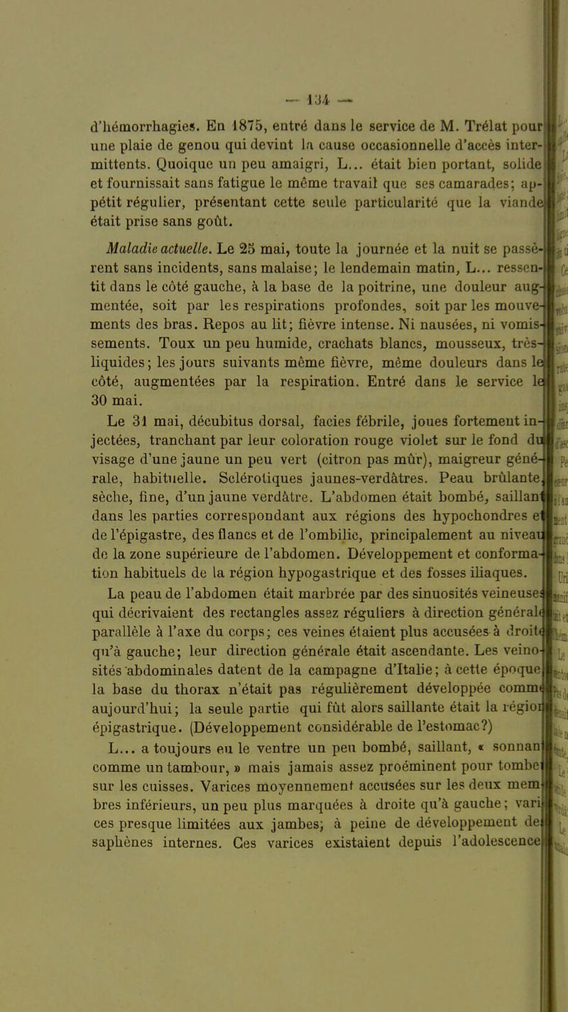 une plaie de genou qui devint la cause occasionnelle d'accès inter- mittents. Quoique un peu amaigri, L... était bien portant, solide et fournissait sans fatigue le même travail que ses camarades; ap- pétit régulier, présentant cette seule particularité que la viand était prise sans goût. Maladie actuelle. Le 25 mai, toute la journée et la nuit se passé rent sans incidents, sans malaise ; le lendemain matin, L... ressen- tit dans le côté gauche, à la base de la poitrine, une douleur aug- mentée, soit par les respirations profondes, soit par les mouve ments des bras. Repos au lit; fièvre intense. Ni nausées, ni vomis sements. Toux un peu humide, crachats blancs, mousseux, très liquides; les jours suivants même fièvre, même douleurs dans 1 côté, augmentées par la respiration. Entré dans le service 1 30 mai. Le 31 mai, décubitus dorsal, faciès fébrile, joues fortement in jectées, tranchant par leur coloration rouge violet sur le fond d visage d'une jaune un peu vert (citron pas mûr), maigreur géné raie, habituelle. Sclérotiques jaunes-verdâtres. Peau brûlante sèche, fine, d'un jaune verdàtre. L'abdomen était bombé, saillan dans les parties correspondant aux régions des hypochondres e de l'épigastre, des flancs et de l'ombilic, principalement au nivea de la zone supérieure de l'abdomen. Développement et conforma tion habituels de la région hypogastrique et des fosses iliaques. La peau de l'abdomen était marbrée par des sinuosités veineuse qui décrivaient des rectangles assez réguliers à direction général parallèle à l'axe du corps; ces veines étaient plus accusées à droit, qu'à gauche; leur direction générale était ascendante. Les veino- sités abdominales datent de la campagne d'Italie; à cette époque la base du thorax n'était pas régulièrement développée commi aujourd'hui; la seule partie qui fût alors saillante était la régioi épigastrique. (Développement considérable de l'estomac?) L... a toujours eu le ventre un peu bombé, saillant, « sonnan comme un tambour, » mais jamais assez proéminent pour tombe sur les cuisses. Varices moyennement accusées sur les deux mem bres inférieurs, un peu plus marquées à droite qu'à gauche; var ces presque limitées aux jambes; à peine de développement de saphènes internes. Ces varices existaient depuis l'adolescence