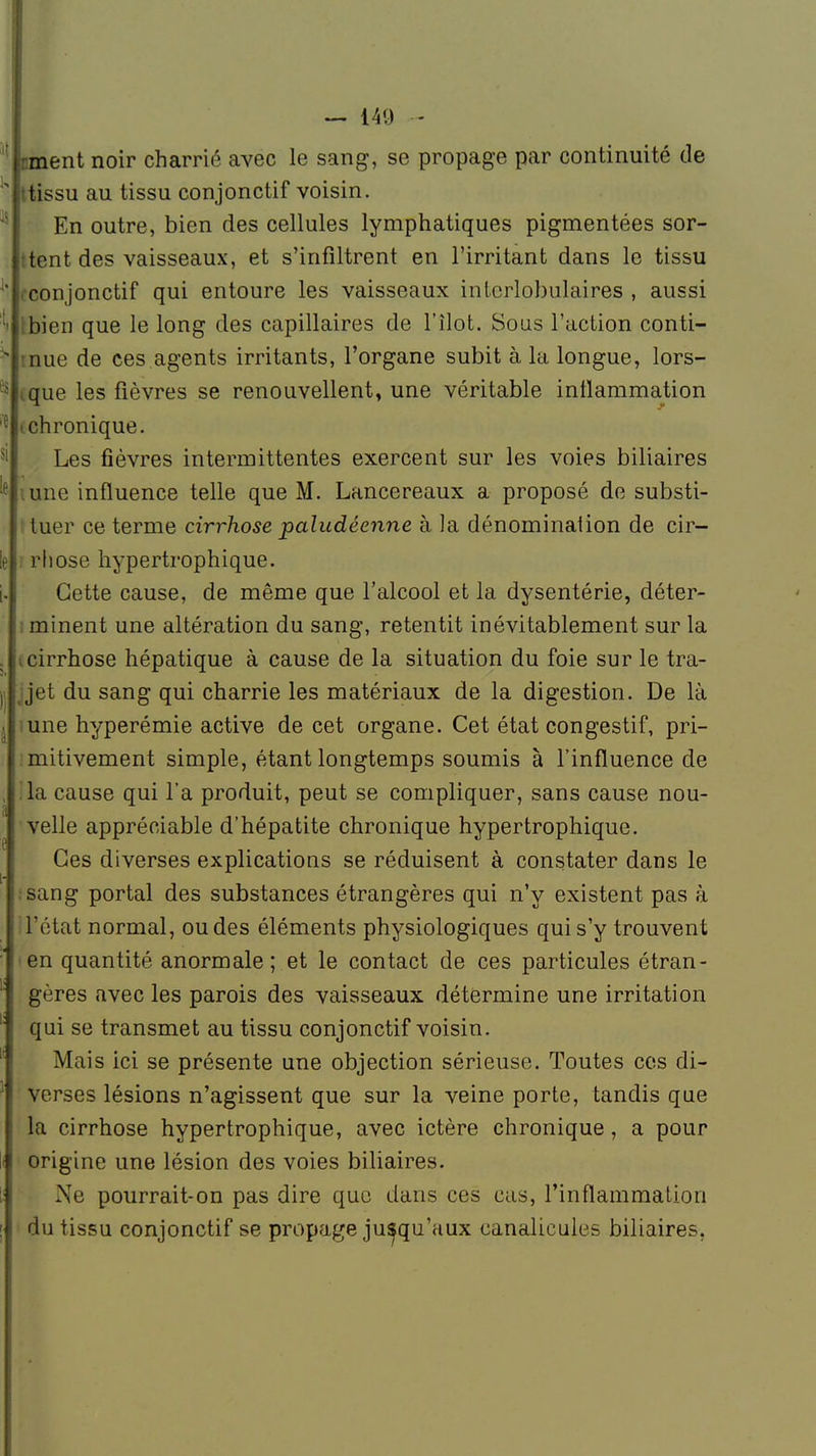 rment noir charrié avec le sang, se propage par continuité de u ttissu au tissu conjonctif voisin. En outre, bien des cellules lymphatiques pigmentées sor- ttent des vaisseaux, et s'infiltrent en l'irritant dans le tissu cconjonctif qui entoure les vaisseaux intcrlobulaires , aussi 't Ibien que le long des capillaires de l'îlot. Sous l'action conti- s mue de ces agents irritants, l'organe subit à la longue, lors- } ,que les fièvres se renouvellent, une véritable inflammation i chronique. Les fièvres intermittentes exercent sur les voies biliaires 'e une influence telle que M. Lancereaux a proposé de substi- tuer ce terme cirrhose paludéenne à la dénomination de cir- le : rhose hypertrophique. i., Cette cause, de même que l'alcool et la dysentérie, déter- minent une altération du sang, retentit inévitablement sur la , i cirrhose hépatique à cause de la situation du foie sur le tra- H jjet du sang qui charrie les matériaux de la digestion. De là .une hyperémie active de cet organe. Cet état congestif, pri- mitivement simple, étant longtemps soumis à l'influence de la cause qui l'a produit, peut se compliquer, sans cause nou- velle appréciable d'hépatite chronique hypertrophique. Ces diverses explications se réduisent à constater dans le . sang portai des substances étrangères qui n'y existent pas à i l'état normal, ou des éléments physiologiques qui s'y trouvent en quantité anormale; et le contact de ces particules étran- gères avec les parois des vaisseaux détermine une irritation qui se transmet au tissu conjonctif voisin. Mais ici se présente une objection sérieuse. Toutes ces di- verses lésions n'agissent que sur la veine porte, tandis que la cirrhose hypertrophique, avec ictère chronique, a pour origine une lésion des voies biliaires. Xe pourrait-on pas dire que dans ces cas, l'inflammation du tissu conjonctif se propage jusqu'aux eanalicules biliaires.