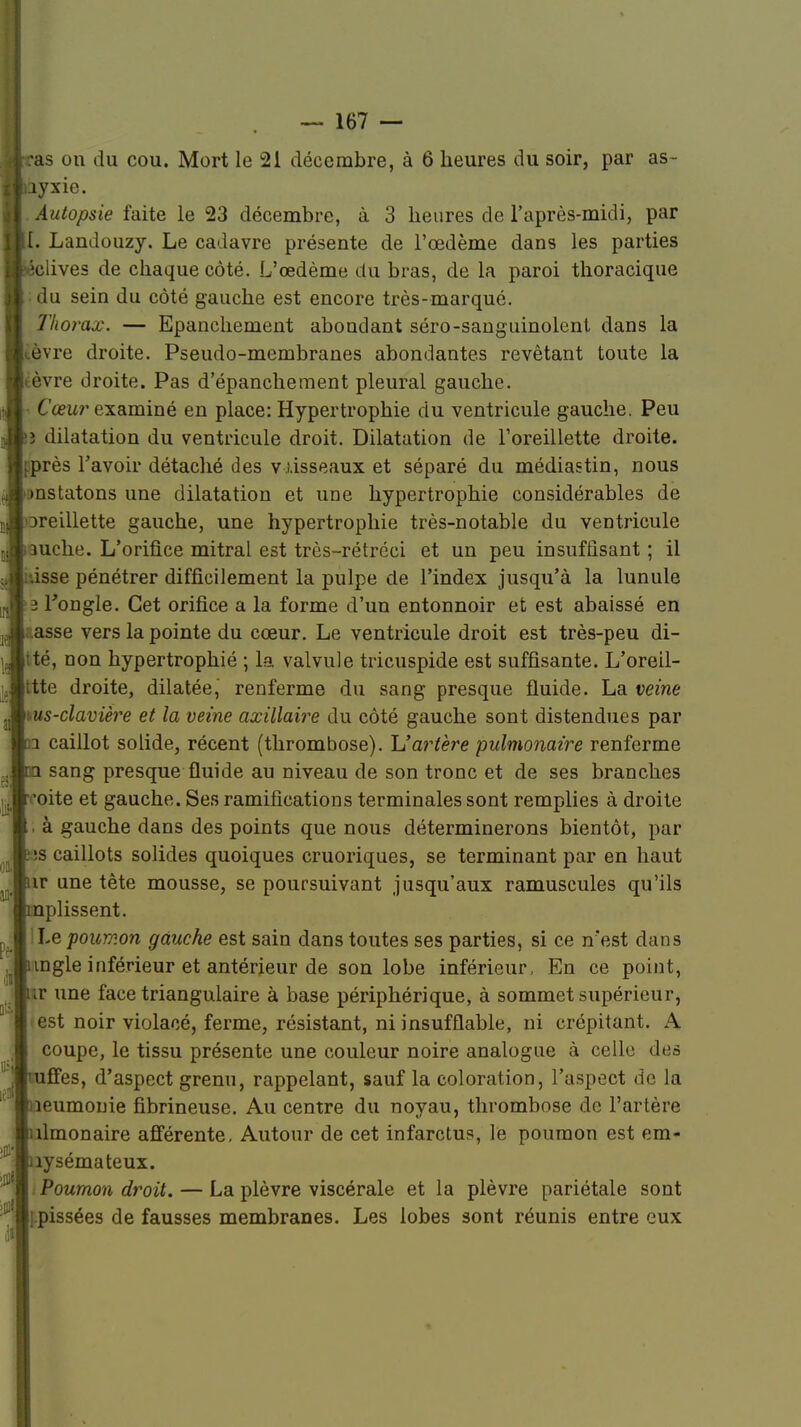 ras on du cou. Mort le 21 décembre, à 6 heures du soir, par as- uyxie. Autopsie faite le 23 décembre, à 3 heures de l'après-midi, par [. Landouzy. Le cadavre présente de l'œdème dans les parties éclives de chaque côté. L'œdème du bras, de la paroi thoracique : du sein du côté gauche est encore très-marqué. Thorax. — Epanchement abondant séro-sanguinolent dans la ,èvre droite. Pseudo-membranes abondantes revêtant toute la tèvre droite. Pas d'épanchement pleural gauche. - Cœur examiné en place: Hypertrophie du ventricule gauche. Peu î dilatation du ventricule droit. Dilatation de l'oreillette droite. ;près Tavoir détaché des vùsseaux et séparé du médiastin, nous mstatons une dilatation et une hypertrophie considérables de Dreillette gauche, une hypertrophie très-notable du ventricule 3uche. L'orifice mitral est très-rétréci et un peu insuffisant ; il .isse pénétrer difficilement la pulpe de l'index jusqu'à la lunule 3 l'ongle. Cet orifice a la forme d'un entonnoir et est abaissé en asse vers la pointe du cœur. Le ventricule droit est très-peu di- tté, non hypertrophié ; la valvule tricuspide est suffisante. L'oreil- ttte droite, dilatée, renferme du sang presque fluide. La veine \us-clavière et la veine axillaire du côté gauche sont distendues par i caillot solide, récent (thrombose). U artère pulmonaire renferme sang presque fluide au niveau de son tronc et de ses branches 'oite et gauche. Ses ramifications terminales sont remplies à droite . à gauche dans des points que nous déterminerons bientôt, par ;s caillots solides quoiques cruoriques, se terminant par en haut ir une tête mousse, se poursuivant jusqu'aux ramuseules qu'ils plissent. hepoumon gauche est sain dans toutes ses parties, si ce n'est dans ingle inférieur et antérieur de son lobe inférieur, En ce point, ir une face triangulaire à base périphérique, à sommet supérieur, est noir violacé, ferme, résistant, ni insufflable, ni crépitant. A coupe, le tissu présente une couleur noire analogue à celle des ffes, d'aspect grenu, rappelant, sauf la coloration, l'aspect de la îeumonie fibrineuse. Au centre du noyau, thrombose de l'artère limonaire afférente, Autour de cet infarctus, le poumon est em- îysémateux. Poumon droit. — La plèvre viscérale et la plèvre pariétale sont ipissées de fausses membranes. Les lobes sont réunis entre eux