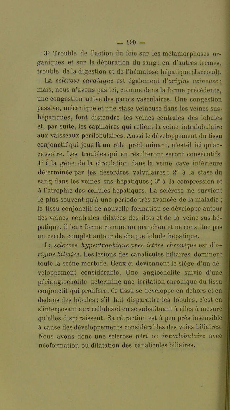 3° Trouble de l'action du foie sur les métamorphoses or- ganiques et sur la dépuration du sang; en d'autres termes, trouble delà digestion et de l'hématose hépatique (Jaccoud). La sclérose cardiaque est également d'origine veineuse ; mais, nous n'avons pas ici, comme dans la forme précédente, une congestion active des parois vasculaires. Une congestion passive, mécanique et une stase veineuse dans les veines sus- hépatiques, font distendre les veines centrales des lobules et, par suite, les capillaires qui relient la veine intralobulaire aux vaisseaux périlobulaires. Aussi le développement du tissu conjonctif qui joue là un rôle prédominant, n'est-il ici qu'ac- cessoire. Les troubles qui en résulteront seront consécutifs 4° à la gêne delà circulation dans la veine cave inférieure déterminée par les désordres valvulaires ; 2° à la stase du sang dans les veines sus-hépatiques ; 3° à la compression et à l'atrophie des cellules hépatiques. La sclérose ne survient le plus souvent qu'à une période très-avancée de la maladie ; le tissu conjonctif de nouvelle formation se développe autou des veines centrales dilatées des îlots et de la veine sus-hé patique, il leur forme comme un manchon et ne constitue pas un cercle complet autour de chaque lobule hépatique. La sclérose hypertrophique avec ictère chronique est d'o rigine biliaire. Les lésions des canalicules biliaires dominent toute la scène morbide. Ceux-ci deviennent le siège d'un dé- veloppement considérable. Une angiocholite suivie d'une périangiocholite détermine une irritation chronique du tissu conjonctif qui prolifère. Ce tissu se développe en dehors et en dedans des lobules ; s'il fait disparaître les lobules, c'est en s'interposant aux cellules et en se substituant à elles à mesure qu'elles disparaissent. Sa rétraction est à peu près insensible à cause des développements considérables des voies biliaires. Nous avons donc une sclérose péri ou intralobulaire avec néoformation ou dilatation des canalicules biliaires.