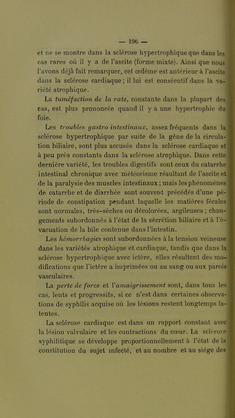 — 190 — et ne se montre dans la sclérose hypertrophique que dans les cas rares où il y a de l'ascite (forme mixte). Ainsi que nous l'avons déjà fait remarquer, cet œdème est antérieur à l'ascite dans la sclérose cardiaque; il lui est consécutif dans la va- riété atrophique. La tuméfaction de la rate, constante dans la plupart des cas, est plus prononcée quand il y a une hypertrophie du foie. Les troubles gastro intestinaux, assez fréquents dans la sclérose hypertrophique par suite de la gêne de la circula- tion biliaire, sont plus accusés dans la sclérose cardiaque et à peu près constants dans la sclérose atrophique. Dans cette dernière variété, les troubles digestifs sont ceux du catarrhe intestinal chronique avec météorisme résultant de l'ascite et de la paralysie des muscles intestinaux; mais les phénomènes de catarrhe et de diarrhée sont souvent précédés d'une pé- riode de constipation pendant laquelle les matières fécales sont normales, très-sèches ou décolorées, argileuses ; chan- gements subordonnés à l'état de la sécrétion biliaire et à l'é- vacuation de la bile contenue dans l'intestin. Les hémorrhagies sont subordonnées à la tension veineuse dans les variétés atrophique et cardiaque, tandis que dans la sclérose hypertrophique avec ictère, elles résultent des mo- difications que l'ictère a imprimées ou au sang ou aux parois vasculaires. La perte de force et ïamaigrissement sont, dans tous les cas. lents et progressifs, si ce n'est dans certaines observa- tions de syphilis acquise où les lésions restent longtemps la- tentes. La sclérose cardiaque est dans un rapport constant avec la lésion valvulaire et les contractions du cœur. La sclérose syphilitique se développe proportionnellement à l'état de la constitution du sujet infecté, et au nombre et au siège des