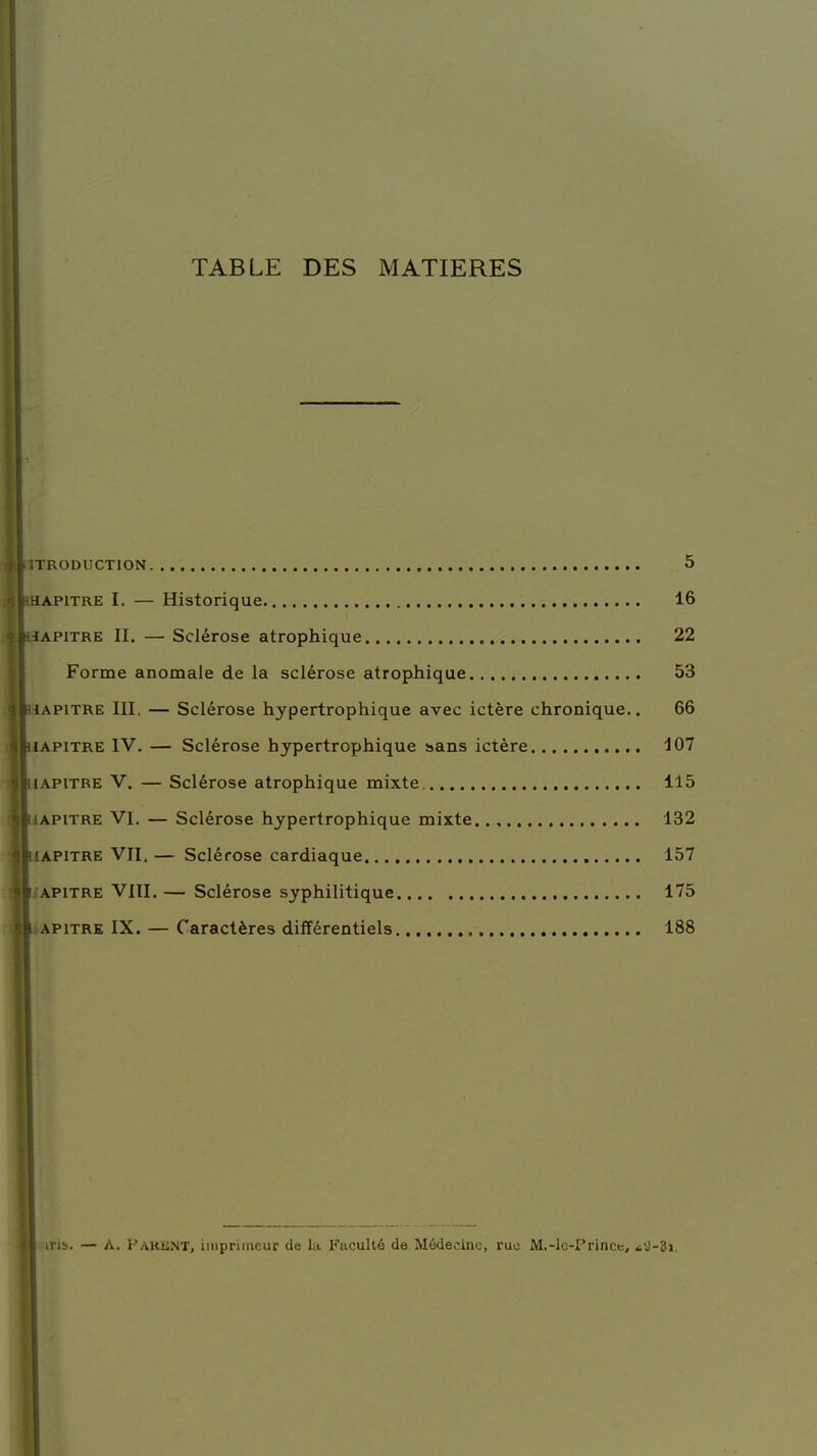 TABLE DES MATIERES INTRODUCTION ' ri apitre I. — Historique 16 -iapitre II. — Sclérose atrophique 22 Forme anomale de la sclérose atrophique 53 t \pitre III. — Sclérose hypertrophique avec ictère chronique.. 66 • iapitre IV. — Sclérose hypertrophique sans ictère 107 Il [apitre V. — Sclérose atrophique mixte 115 IliAPiTRE VI. — Sclérose hypertrophique mixte 132 IIiapitre VII. — Sclérose cardiaque 157 1 i.'APiTRE VIII. — Sclérose syphilitique 175 il apitre IX. — Caractères différentiels 188 tiTïa. — A. Parent, imprimeur de la Faculté de Médecine, rue M.-lc-Prince, *iJ-3i.