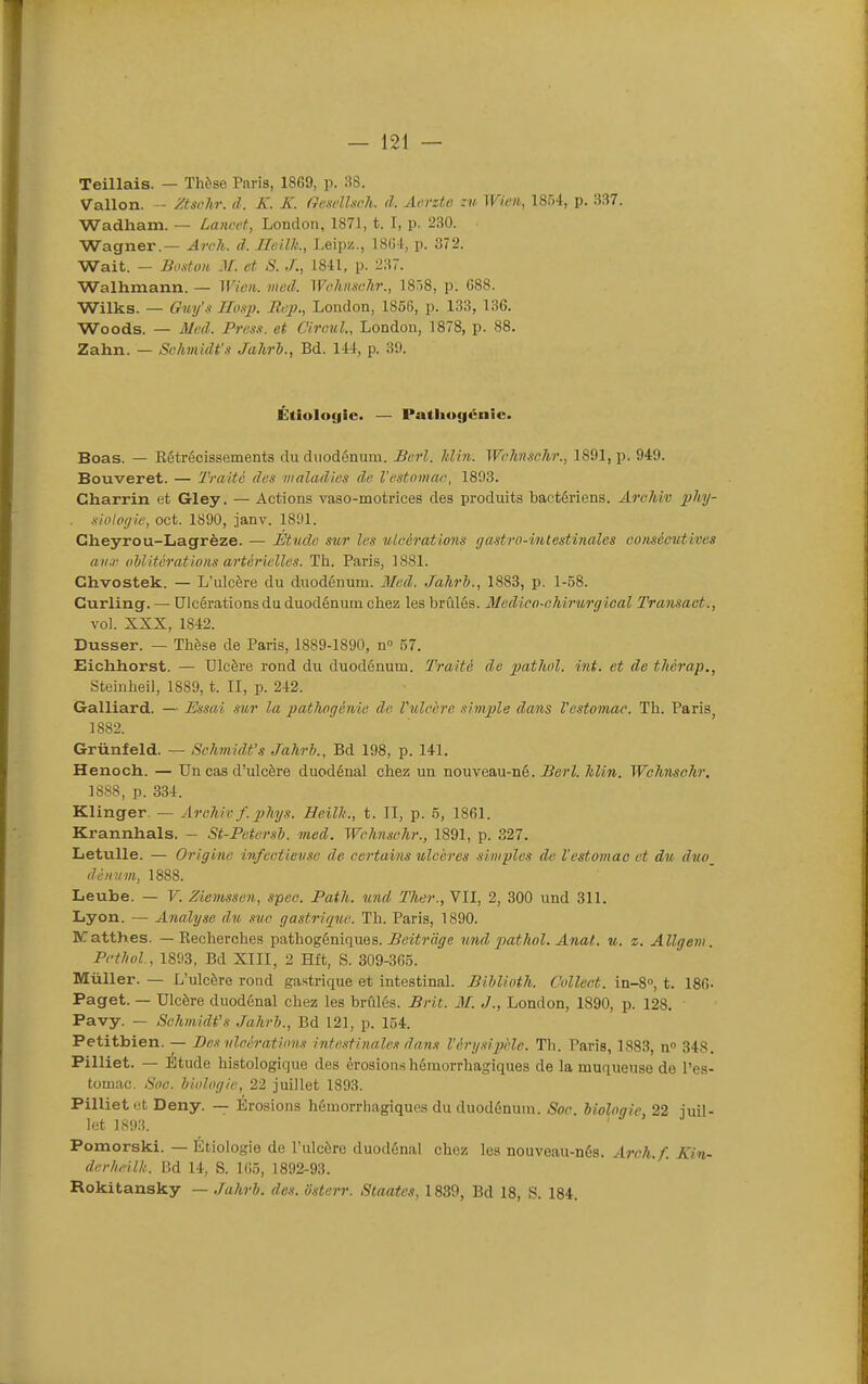Teillais. — ïhôse Paris, 1869, p. :i8. Vallon. - Zischr. cl. K. K. GcwlUch. à. Aerzte Wien, 1854, p, 337. Wadham. — Lancet, London, 1871, t. I, p. 230. Wagner.— Arch. d. Ileilli., Leipz., ISG-t, p. 372. Wait. - Bostxm M. et S. ./., 1841, p. 237. Walhmann. — Wioi,. med. Wohnschr., 1858, p. 088. Wilks. — Gm/s Hosp. Rep., London, 1856, p. 133, 136. Woods. — Mcâ. Presn. et Cimil, London, 1878, p. 88. Zahn. — Schmidt's Jahrh., Bd. 111, p. 39. Étioloyic. — Pathugénic. Boas. — Eétrécissementa du duodénum. Berl. Idin. Wclmschr., 1891, p. 949. Bouveret. — Traite des maladies de l'estomac, 1893. Charrin et Gley. — Actions vaso-motrices des produits bactériens. Arohîv phy- . -liolpt/ie, oct. 1890, janv. 1891. Cheyrou-Lagrèze. — Étude sur les ulcérations gastro-intestinales consécutives aiia; oblitérations artérielles. Th. Paris, 1881. Chvostek. — L'ulcère du duodénum. Med. Jahri., 1883, p. 1-58. Curling. — Ulcérations du duodénum chez les brûlés. Medico-chirurgical Transact., vol. XXX, 1842. Dusser. — Thèse de Paris, 1889-1890, n 57. Eichhorst. — Ulcère rond du duodénum. Traité de pathol. int. et de tlicrap., Steinheil, 1889, t. II, p. 242. Galliard. — Essai sur la pathogétiie de Vulcère simple dans l'estomac. Th. Paris^ 1882. Grùnfeld. — Schmidt's Jakrh., Bd 198, p. 141. Henoch. — Un cas d'ulcère duodénal chez un nouvea,\i-né. Berl. Min. Wchnsclir. 1888, p. 334. Klinger. — Arehiv f. phys. Heilli,., t. II, p. 5, 1861. Krannhals. - St-Petersh. med. Wclmschr., 1891, p. 327. Letulle. — Origine infectieuse de certains ulcères simples de l'estomao et du duo_ lUnvm, 1888. Leube. — F. Ziemssen, spec. Path. îind Ther., VII, 2, 300 und 311. Lyon. — Analyse du suc gastrique. Th. Paris, 1890. BCatthes. — Recherches pathogémqnea. JBeitrcige und pathol. Anal. u. z. Allgeni. Pcthol, 1893, Bd XIII, 2 Hft, S. 309-365. Mûller. — L'ulcère rond gastrique et intestinal. Bihlioth. Collect. in-S», t. 186- Paget. — Ulcère duodénal chez les brûlés. Brit. M. J., London, 1890, p. 128. Pavy. — Sohmidfs .Jahrh., Bd 121, p. 154. Petitbien. — Des nlcératims intestinales dans Vérysiphlc. Th. Paris, 1883, n 348. Pilliet. — Etude histologique des êrosion.s hémorrhagiques de la muqueuse de l'es- tomac. Soe. biologie, 22 juillet 1893. Pilliet et Deny. — Érosions hémorrhagiques du duodénum. Soc. biologie, 22 juil- let 1S93. Pomorski. — Étiologie de l'ulcère duodénal chez les nouveau-nés. Arch.f. Kin- derheilk. Bd 14, S. 105, 1892-93. Rokitansky — Jahrb. dos. ôsterr. Slaates, 1839, Bd 18, S. 184.