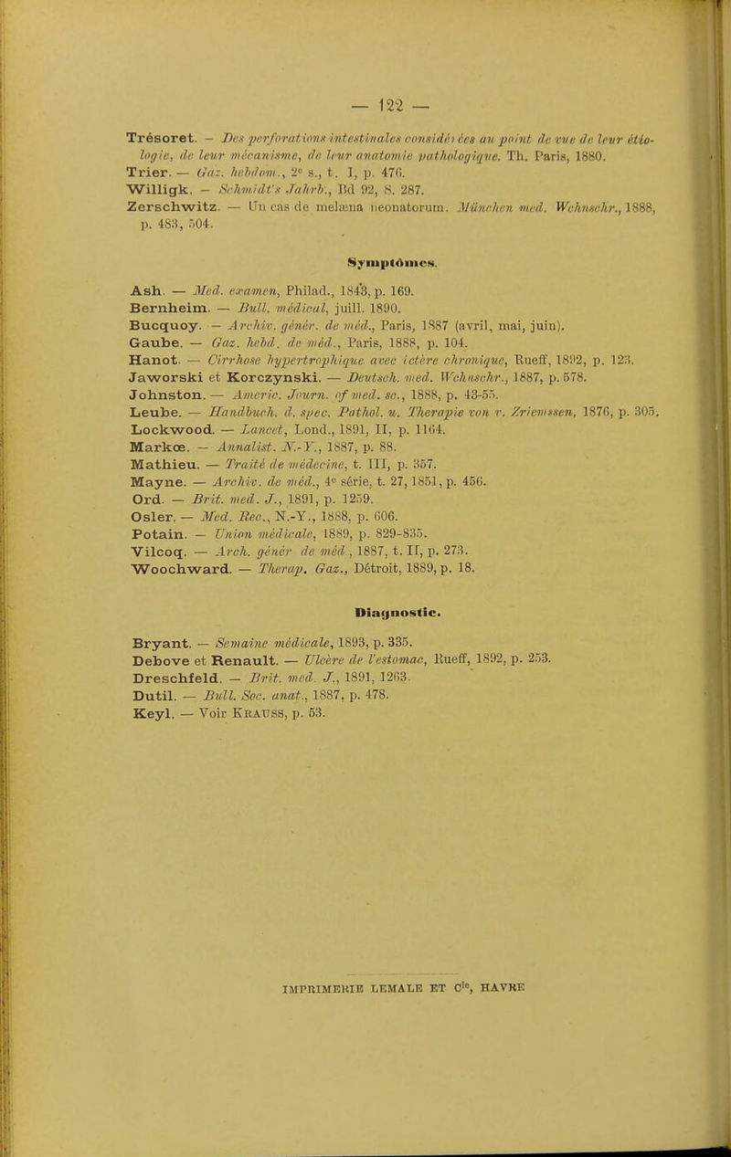 Trésoret. - Di;k jjcr/nratvmn hitentinalcs c(m.iid(h ées au point dt; vve de. levr étio- logic, de leur wôcanistne, do leur aiuitumiti pathologiqve. Th. Paris, 1880. Ti'ier. — On:, heldovi., 2'^ s., t. I, p. 470. Willigk. - Schmidf» JnJirh., Bd 92, S. 287. Zerschwitz. — Un cas de meliuna iieonatcruin. Mûnclien med. TTcAwsf/tr., 1888, p. 483, 504. Syinpt<>iiic»«. Ash. — Mvd. cramen, Philad., 1843, p. 169. Bernheim. — Bull. médlGui, juill. 1890. Bucquoy. — Archic. génér. de viéd., Paris, 1887 (avril, mai, juin). Gaube. — Gaz. hehd. de niéd., Paris, 1888, p. 104. Hanot. — Cir7-ho.se hypertropMque avec ictère chronique, Bueif, 1892, p. 12H. Jaworski et Korczynski. — Devtseh. med. Wchnsehr., 1887, p. 578. Johnston.— Americ. Journ. of med. se., 1888, p. 43-5Ô. Leube. — Handhueh. d. si)ec. Pathol. u. Thérapie von r. Zrievissen, 1876, p. 303. Lockwood. — Lanoet, Lond., 1891, II, p. 1164. Markœ. — Annalist. N.-Y., 1887, p. 88. Mathieu. — Traité de médecine, t. III, p. 857. Mayne. — Archiv. de méd., 4 série, t. 27,1851, p. 456. Ord. — Brit. med. J., 1891, p. 1259. Osier. — 3fed. Bec, N.-Y., 1888, p. 606. Potain. — Union médicale, 1889, p. 829-835. Vilcoq. — Arch. génér de méd., 1887, t. If, p. 273. Woochward. — Therap. Gaz., Détroit, 1889, p. 18. Diagnostic. Bryant. — Semaine médicale, 1893, p. 335. Debove et Renault. — Ulcère de Vestuviac, Kueff, 1892, p. 253. Dreschfeld. - Brit. med. J., 1891, 1263. Dutil. — Bull. Soc. anat., 1887, p. 478. Keyl. — Voir Keauss, p. 53. IMPRIMEHITÎ LEMALE ET C'°, HAVRE