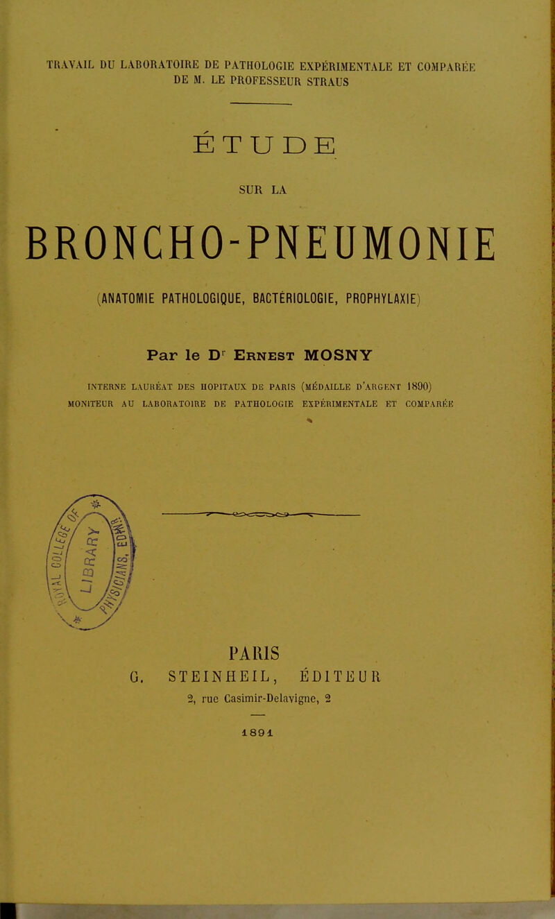 TRAVAIL DU LABORATOIRE DE PATHOLOGIE EXPÉRIMENTALE ET COMPARÉE DE M. LE PROFESSEUR STRAUS ÉTUDE SUR LA BRONCHO-PNEUMONIE (ANATOMIE PATHOLOGIQUE, BACTÉRIOLOGIE, PROPHYLAXIE) Par le D^ Ernest MOSNY INTERNE LAUUÉAT DES HOPITAUX DE PARIS (MÉDAILLE D'ARGENT 1890) MONITEUR AU LABORATOIRE DE PATHOLOGIE EXPÉRIMENTALE ET COMPARÉE PARIS G. STEINHEIL, ÉDITEUR 2, rue Casimir-Delavigne, 2 1891