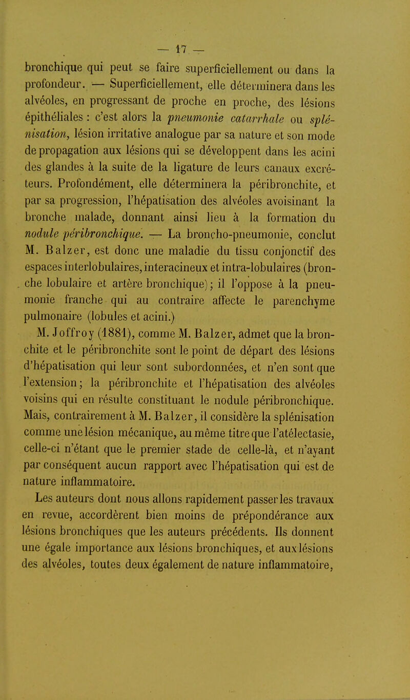 bronchique qui peut se faire superficiellement ou dans la profondeur. — Superficiellement, elle déterminera dans les alvéoles, en progressant de proche en proche, des lésions épithéliales : c'est alors la pneumonie catarrhale ou splé- nisation, lésion irritative analogue par sa nature et son mode de propagation aux lésions qui se développent dans les acini des glandes à la suite de la ligature de leurs canaux excré- teurs. Profondément, elle déterminera la péribronchite, et par sa progression, l'hépatisation des alvéoles avoisinant la bronche malade, donnant ainsi lieu à la formation du nodule péribronchique. — La broncho-pneumonie, conclut M. Balzer, est donc une maladie du tissu conjonctif des espaces interlobulaires, interacineux et intra-lobulaires (bron- che lobulaire et artère bronchique) ; il l'oppose à la pneu- monie franche qui au contraire affecte le parenchyme pulmonaire (lobules et acini.) M. Joffroy (1881), comme M. Balzer, admet que la bron- chite et le péribronchite sont le point de départ des lésions d'hépatisation qui leur sont subordonnées, et n'en sont que l'extension ; la péribronchite et l'hépatisation des alvéoles voisins qui en résulte constituant le nodule péribronchique. Mais, contrairement à M. Balzer, il considère la splénisation comme une lésion mécanique, au même titre que l'atélectasie, celle-ci n'étant que le premier stade de celle-là, et n'ayant par conséquent aucun rapport avec l'hépatisation qui est de nature inflammatoire. Les auteurs dont nous allons rapidement passer les travaux en revue, accordèrent bien moins de prépondérance aux lésions bronchiques que les auteurs précédents. Ils donnent une égale importance aux lésions bronchiques, et aux lésions des alvéoles, toutes deux également de nature inflammatoire,