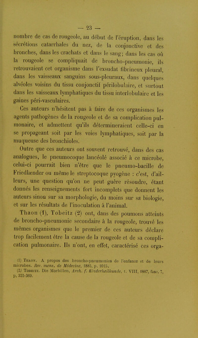 nombre de cas de rougeole, au début de l'éruption, dans les sécrétions catarrhales du nez, de la conjonctive et des bronches, dans les crachats et dans le sang; dans les cas où la rougeole se compliquait de broncho-pneumonie, ils retrouvaient cet organisme dans l'exsudat fibrineux pleural, dans les vaisseaux sanguins sous-pleuraux, dans quelques alvéoles voisins du tissu conjonctif périlobuUure, et surtout dans les vaisseaux lymphatiques du tissu interlobulaire et les gaines péri-vasculaires. Ces auteurs n'hésitent pas à l'aire de ces organismes les agents pathogènes de la rougeole et de sa complication pul- monaire, et admettent qu'ils détermineraient celle-ci en se propageant soit par les voies lymphatiques, soit par la muqueuse des bronchioles. Outre que ces auteurs ont souvent retrouvé, dans des cas analogues, le pneumocoque lancéolé associé à ce microbe, celui-ci pourrait bien n'être que le pneumo-bacille de Friedlainder ou même le streptocoque pyogène : c'est, d'ail- leurs, une question qu'on ne peut guère résoudre, étant donnés les renseignements fort incomplets que donnent les auteurs sinon sur sa morphologie, du moins sur sa biologie, et sur les résultats de l'inoculation à l'animal. Thaon (1), Tobeitz (2) ont, dans des poumons atteints de broncho-pneumonie secondaire à la rougeole, trouvé les mêmes organismes que le premier de ces auteurs déclare trop facilement être la cause de la rougeole et de sa compli- cation pulmonaire. Ils n'ont, en effet, caractérisé ces orga- (1) Thaon. A propos des broncho-pneumonies de l'enfance et de leurs microbes. Hev. mens, de Médecine, 1885, p. 1015. (2; Tobeitz. Die Morbiilen, Arch. f. Kinderlieilkunde, t. VIII, 1887, fdsc. 7, p, 322-369.