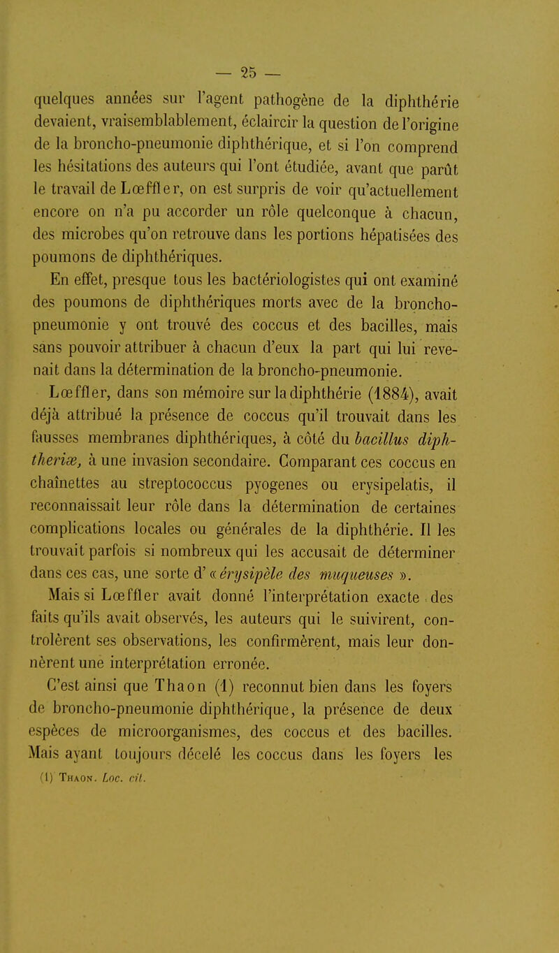 quelques années sur l'agent pathogène de la diphthérie devaient, vraisemblablement, éclaircir la question de l'origine de la broncho-pneumonie diphthérique, et si l'on comprend les hésitations des auteurs qui l'ont étudiée, avant que parût le travail deLœffler, on est surpris de voir qu'actuellement encore on n'a pu accorder un rôle quelconque à chacun, des microbes qu'on retrouve dans les portions hépatisées des poumons de diphthériques. En effet, presque tous les bactériologistes qui ont examiné des poumons de diphthériques morts avec de la broncho- pneumonie y ont trouvé des coccus et des bacilles, mais sans pouvoir attribuer à chacun d'eux la part qui lui reve- nait dans la détermination de la broncho-pneumonie. Lœffïer, dans son mémoire sur la diphthérie (1884), avait déjà attribué la présence de coccus qu'il trouvait dans les fausses membranes diphthériques, à côté du bacillus diph- therisR, à une invasion secondaire. Comparant ces coccus en chaînettes au streptococcus pyogenes ou erysipelatis, il reconnaissait leur rôle dans la détermination de certaines complications locales ou générales de la diphthérie. Il les trouvait parfois si nombreux qui les accusait de déterminer dans ces cas, une sorte d'ccérysipèle des muqueuses ». Mais si Lœffler avait donné l'interprétation exacte des faits qu'ils avait observés, les auteurs qui le suivirent, con- trôlèrent ses observations, les confirmèrent, mais leur don- nèrent une interprétation erronée. C'est ainsi que Thaon (1) reconnut bien dans les foyers de broncho-pneumonie diphthérique, la présence de deux espèces de microorganismes, des coccus et des bacilles. Mais ayant toujours décelé les coccus dans les foyers les (I) Thaon. Loc. cit. 1