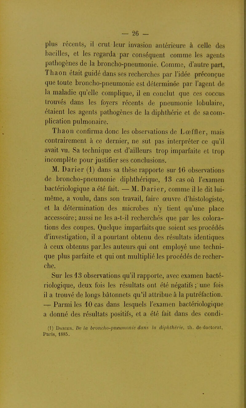 plus récents, il crut leur invasion anLérièure à celle des bacilles, et les regarda par conséquent comme les agents pathogènes de la broncho-pneumonie. Comme, d'autre part, Thaon était guidé dans ses recherches par l'idée préconçue que toute broncho-pneumonie est déterminée par l'agent de la maladie qu'elle complique, il en conclut que ces coccus trouvés dans les foyers récents de pneumonie lobulaire, étaient les agents pathogènes de la diphthérie et de sacom- phcation pulmonaire. Thaon confirma donc les observations de Lœffler, mais contrairement à ce dernier, ne sut pas interpréter ce qu'il avait vu. Sa technique est d'ailleurs trop imparfaite et trop incomplète pour justifier ses conclusions. M. Darier (i) dans sa thèse rapporte sur 16 observations de broncho-pneumonie diphthérique, i S cas où l'examen bactériologique a été fait. — M. Darier, comme il le dit lui- même, a voulu, dans son travail, faire œuvre d'histologiste, et la détermination des microbes n'y tient qu'une place accessoire; aussi ne les a-t-il recherchés que par les colora- tions des coupes. Quelque imparfaits que soient ses procédés d'investigation, il a pourtant obtenu des résultats identiques à ceux obtenus parJes auteurs qui ont employé une techni- que plus parfaite et qui ont multiplié les procédés de recher- che. Sur les 43 observations qu'il rapporte, avec examen bacté- riologique, deux fois les résultats ont été négatifs une fois il a trouvé de longs bâtonnets qu'il attribue à la putréfaction. — Parmi les 10 cas dans lesquels l'examen bactériologique a donné des résultats positifs, et a été fait dans des condi- (1) DARiiiR. Delà broncho-pneumonie dans la diphthérie. th. de doctorat, Paris, 1885.