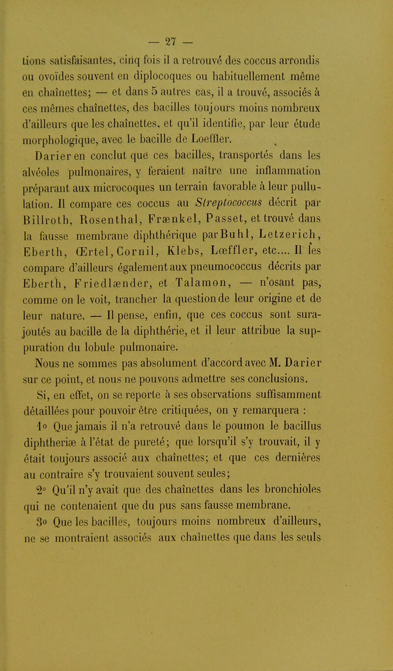 lions satisfaisantes, cinq fois il a retrouvé des coccus arrondis ou ovoïdes souvent en diplocoques ou habituellement même en chaînettes; — et dans 5 autres cas, il a trouvé, associés à ces mêmes chaînettes, des bacilles toujours moins nombreux d'ailleurs que les chaînettes, et qu'il identifie, par leur étude morphologique, avec le bacille de Loeffler. Darieren conclut que ces bacilles, transportés dans les alvéoles pulmonaires, y feraient naître une inflammation préparant aux microcoques un terrain favorable à leur pullu- lation. Il compare ces coccus au Slreptococcus décrit par Billrolh, Rosenthal, Frsenkel, Passet, et trouvé dans la fausse membrane diphthérique parBuhl, Letzerich, Eberth, Œrtel, Cornil, Klebs, Lœffler, etc.... Il les compare d'ailleurs également aux pneumococcus décrits par Eberth, Friedlaender, et Talamon, — n'osant pas, comme on le voit, trancher la question de leur origine et de leur nature. — Il pense, enfin, que ces coccus sont sura- joutés au bacille de la diphthérie, et il leur attribue la sup- puration du lobule pulmonaire. Nous ne sommes pas absolument d'accord avec M. Darier sur ce point, et nous ne pouvons admettre ses conclusions. Si, en effet, on se reporte à ses observations suffisamment détaillées pour pouvoir être critiquées, on y remarquera : lo Que jamais il n'a retrouvé dans le poumon le bacillus diphtheriae à l'état de pureté; que lorsqu'il s'y trouvait, il y était toujours associé aux chaînettes; et que ces dernières au contraire s'y trouvaient souvent seules; 2° Qu'il n'y avait que des chaînettes dans les bronchioles qui ne contenaient que du pus sans fausse membrane. 3o Que les bacilles, toujours moins nombreux d'ailleurs, ne se montraient associés aux chaînettes que dans .les seuls