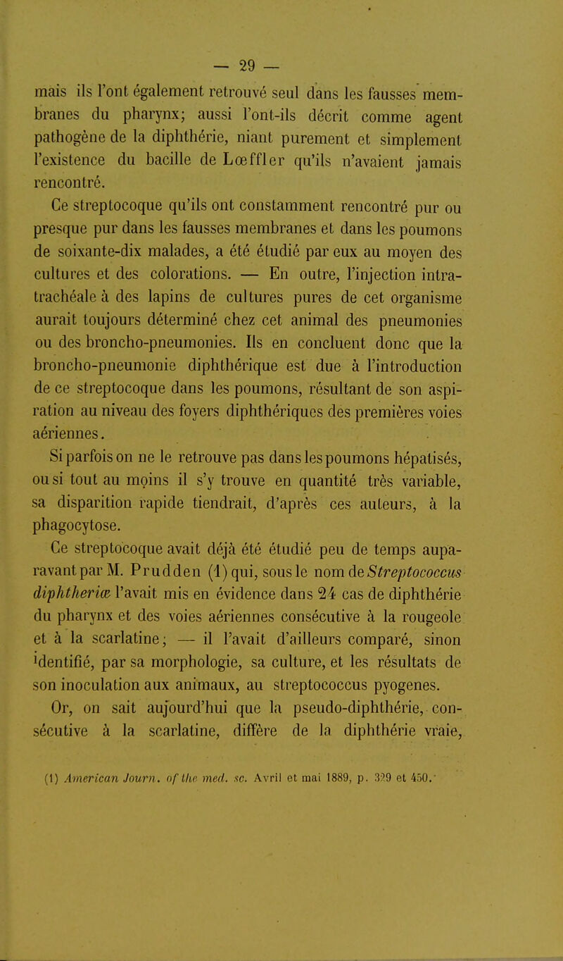 mais ils l'ont également retrouvé seul dans les fausses mem- branes du pharynx; aussi l'ont-ils décrit comme agent pathogène de la diphthérie, niant purement et simplement l'existence du bacille de Lœffler qu'ils n'avaient jamais rencontré. Ce streptocoque qu'ils ont constamment rencontré pur ou presque pur dans les fausses membranes et dans les poumons de soixante-dix malades, a été étudié par eux au moyen des cultures et des colorations. — En outre, l'injection intra- trachéale à des lapins de cul tures pures de cet organisme aurait toujours déterminé chez cet animal des pneumonies ou des broncho-pneumonies. Ils en concluent donc que la broncho-pneumonie diphthérique est due à l'introduction de ce streptocoque dans les poumons, résultant de son aspi- ration au niveau des foyers diphthériques des premières voies aériennes. Si parfois on ne le retrouve pas dans les poumons hépatisés, ou si tout au moins il s'y trouve en quantité très variable, sa disparition rapide tiendrait, d'après ces auteurs, à la phagocytose. Ce streptocoque avait déjà été étudié peu de temps aupa- ravant par M. Prudden (l)qui, sous le nom de S treptococcus diphtherim l'avait mis en évidence dans 24 cas de diphthérie du pharynx et des voies aériennes consécutive à la rougeole et à la scarlatine; — il l'avait d'ailleurs comparé, sinon Mentifîé, par sa morphologie, sa culture, et les résultats de son inoculation aux animaux, au streptococcus pyogenes. Or, on sait aujourd'hui que la pseudo-diphthérie, con- sécutive à la scarlatine, diffère de la diphthérie vraie, (1) American Journ. of Ihe med. se. Avril et mai 1889, p. 3?9 et 450.