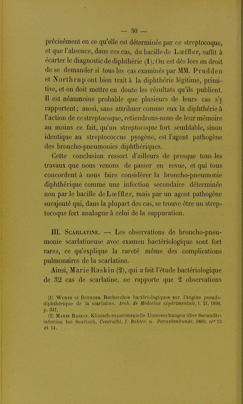 précisément en ce qu'elle est déterminée par ce streptocoque, et que l'absence, dans ces cas, du bacille de Lœffler, suffit à écarter le diagnostic de diphthérie (4). On est dès lors en droit de se demander si tous les cas examinés par MM. Prudden et Northrup ont bien trait à la diphthérie légitime, primi- tive, et on doit mettre en doute les résultats qu'ils publient. Il est néanmoins probable que plusieurs de leurs cas s'y rapportent; aussi, sans attribuer comme eux la diphthérie à l'action de ce streptocoque, retiendrons-nous de leur mémoire au moins ce fait, qu'un streptocoque fort semblable, sinon identique au streptococcus pyogène, est l'agent pathogène des broncho-pneumonies diphthériques. Cette conclusion ressort d'ailleurs de presque tous les travaux que nous venons de passer en revue, et qui tous concordent à nous faire considérer la broncho-pneumonie diphthérique comme une infection secondaire déterminée non parle bacille de Lœffler, mais par un agent pathogène surajouté qui, dans la plupart des cas, se trouve être un strep- tocoque fort analogue à celui de la suppuration. III. Scarlatine. — Les observations de broncho-pneu- monie scarlatineuse avec examen bactériologique sont fort rares, ce qu'explique la rareté même des comphcations pulmonaires de la scarlatine. Ainsi, Marie Raskin (2), qui a fait l'étude bactériologique de 32 cas de scarlatine, ne rapporte que 2 observations (1) WuRTz et BoDRGES. Recherches bactériologiques sur l'angine pseudo- diphthérique de la scarlatine. Arch. de Médecine expérimentale, t. II, 1890, p. 341. (2) Marie Raskin. Klinisch-experimentelle Untersuchungen ûber Secundâr- infection bel Scarlach, Centralbl. f. Dakler. u. Parasitenhunde, 1889, n»* 13 et 14.