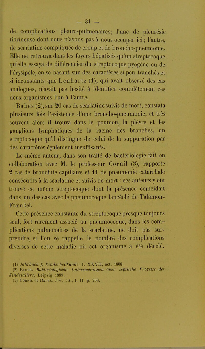 de complications pleuro-pulmonaires; l'une de pleurésie fibrineuse dont nous n'avons pas à nous occuper ici; l'autre, de scarlatine compliquée de croup et de broncho-pneumonie. Elle ne retrouva dans les foyers hépatisés qu'un streptocoque qu'elle essaya de différencier du streptocoque pyogène ou de l'érysipèle, en se basant sur des caractères si peu tranchés et si inconstants que Lenhartz (1), qui avait observé des cas analogues, n'avait pas hésité à identifier complètement ces deux organismes l'un à l'autre. Babes (2), sur 20 cas de scarlatine suivis de mort, constata plusieurs fois l'existence d'une broncho-pneumonie, et trè^ souvent alors il trouva dans le poumon, la plèvre et les ganglions lymphatiques de la racine des bronches, un streptocoque qu'il distingue de celui de la suppuration par des caractères également insuffisants. Le même auteur, dans son traité de bactériologie fait en collaboration avec M. le professeur Cornil (3), rapporte 2 cas de bronchite capillaire et 11 de pneumonie catarrhale consécutifs à la scarlatine et suivis de mort : ces auteurs y ont trouvé ce même streptocoque dont la présence coïncidait dans un des cas avec le pneumocoque lancéolé de Talamon- Fraenkel. Cette présence constante du streptocoque presque toujours seul, fort rarement associé au pneumocoque, dans les com- plications pulmonaires de la scarlatine, ne doit pas sur- prendre, si l'on se rappelle le nombre des complications diverses de cette maladie où cet organisme a été décelé. (1) Jahrhuch f. Kinderheilkunde, t. XXVII, oct. 1888. (2) Babes. Bakleriologische Unlersuchungen iiber septische Prozesse des Kindesallers. Leipzig, 1889. (3) Cornu, et Babes. Loc. cit., t. II, p. 268.