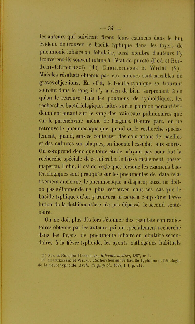 les auteurs quf suivirent firent leurs examens dans le but évident de trouver le bacille typhique dans les foyers de pneumonie lobaire ou lobulaire, aussi nombre d'auteurs l'y trouvèrent-ils souvent même à l'état de pureté (Foà etBor- doni-Uffreduzzi) (1), Chantemesse et Widal (2). Mais les résultats obtenus par ces auteurs sont passibles de graves objections. En effet, le bacille typhique se trouvant souvent dans le sang, il n'y a rien de bien surprenant à ce qu'on le retrouve dans les poumons de lyphoïdiques, les recherches bactériologiques faites sur le poumon portant évi- demment autant sur le sang des vaisseaux pulmonaires que sur le parenchyme même de l'organe. D'autre part, on ne retrouve le pneumocoque que quand on le recherche spécia- lement, quand, sans se contenter des colorations de bacilles et des cultures sur plaques, on inocule l'exsudat aux souris. On comprend donc que toute étude n'ayant pas pour but la recherche spéciale de ce microbe, le laisse facilement passer inaperçu. Enfin, il est de règle que, lorsque les examens bac- tériologiques sont pratiqués sur les pneumonies de date rela- tivement ancienne, le pneumocoque a disparu ; aussi ne doit- on pas s'étonner de ne plus retrouver dans ces cas que le bacille typhique qu'on y trouvera presque à coup sûr si l'évo- lution de la dothiénentérie n'a pas dépassé le second septé- naire. On ne doit plus dès lors s'étonner des résultats contradic- toires obtenus par les auteurs qui ont spécialement recherché dans les foyers de pneumonie lobaire ou lobulaire secon- daires à la fièvre typhoïde, les agents pathogènes habituels (1) FoA et Bordoni-Uffreddzzi./{//brma medica, 1887, n 1. {1' Chantemesse et Widal. Recherches sur le bacille typhique et l'étiologie de la lièvre typhoïde. Arch. de physwL, 1887, t. I, p. 217.