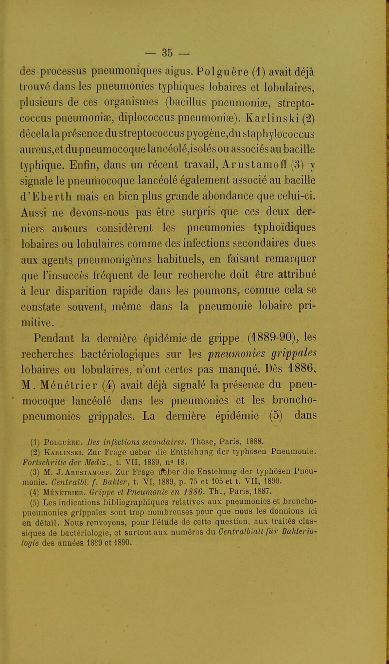 des processus pneumoniques aigus. Polguère (4) avait déjà trouvé dans les pneumonies typhiques lobaires et lobulaires, plusieurs de ces organismes (bacillus pneumoniae, strepto- coccus pneumoniae, diplococcus pneumoniae). Karlinski (2) décela la présence du streptococcus pyogène,du btaphylococcus aureus,et du pneumocoque lancéolé,isolés ou associés au bacille typhique. Enfin, dans un récent travail, ArustamofF (3) y signale le pneumocoque lancéolé également associé au bacille d'Eberth mais en bien plus grande abondance que celui-ci. Aussi ne devons-nous pas être surpris que ces deux der- niers auteurs considèrent les pneumonies typhoïdiques lobaires ou lobulaires comme des infections secondaires dues aux agents pncumonigènes habituels, en faisant remarquer que l'insuccès fréquent de leur recherche doit être attribué à leur disparition rapide dans les poumons, comme cela se constate souvent, même dans la pneumonie lobaire pri- mitive. Pendant la dernière épidémie de grippe (1889-90), les recherches bactériologiques sur les pneumonies grippales lobaires ou lobulaires, n'ont certes pas manqué. Dès 1886, M. Ménétrier (4) avait déjà signalé la présence du pneu- mocoque lancéolé dans les pneumonies et les broncho- pneumonies grippales. La dernière épidémie (5) dans (1) PoLGuÈRE. Des infections secondaires. Thèse, Paris, 1888. (2) Karlinski. Zur Frage ueber die Enlsteliung der typhôsen Pneumonie. Forlschritte der Mediz., t. VII, 1889, n» 18. (3) M. J. Arustamoff. Zur Frage tfbber die Enslehung der lyphosen Pneu- monie. Cenlralbl. f. Bakter, t. VI, 1889, p. 75 et 105 et t. VII, 1890. (4) Ménétrier. Grippe et Pneumonie en JS86. Th., Paris, 1887. (5) Les indications bibliographiques relatives aux pneumonies et broncho- pneumonies grippales sont trop nombreuses pour que nous les donnions ici en détail. Nous renvoyons, pour l'étude de cette question, aux traités clas- siques de bactériologie, et surtout aux numéros du Centralblall fûr BakteriO' logie des années 1889 et 1890.