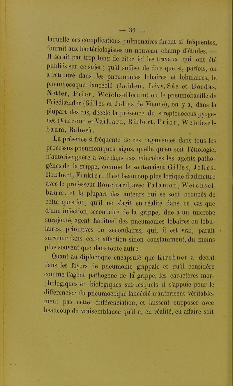 iaquelle ces complications pulmonaires furent si fréquentes, fournit aux bactériologistes un nouveau champ d'études.— Il serait par trop long de citer ici les travaux qui ont été publiés sur ce sujet ; qu'il suffise de dire que si, parfois, on a retrouvé dans les pneumonies lobaires et lobulaires, le pneumocoque lancéolé (Leiden, Lévy,Sée et Bordas, Netter, Prior, Weichselbaum) ou le pneumobacille de Friedlœnder (Gilles et Jolies de Vienne), on y a, dans la plupart des cas, décelé la présence du streptococcus pyoge- nes (Vincent etVaillard, Ribbert, Prior, Weichsel- baum, Babes). La présence si fréquente de ces organismes dans tous les processus pneumoniques aigus, quelle qu'en soit l'étiologie, n'autorise guère à voir dajis ces microbes les agents patho- gènes de la grippe, comme le soutenaient Gilles, Jolies, Ribbert, Finkler. Il est beaucoup plus logique d'admettre avec le professeur Bouchard, avec Talamon, M^eichsel- baum, et la plupart des auteurs qui se sont occupés de cette question, qu'il ne s'agit en réalité dans ce cas que d'une infection secondaire de la grippe, due à un microbe surajouté, agent habituel des pneumonies lobaires ou lobu- laires, primitives ou secondaires, qui, il est vrai, paraît • survenir dans cette affection sinon constamment, du moins plus souvent que dans toute autre. Quant au diplocoque encapsulé'que Kirchner a décrit dans les foyers de pneumonie grippale et qu'il considère comme l'agent pathogène de la grippe, les caractères mor- phologiques et biologiques sur lesquels il s'appuie pour le différencier du pneumocoque lancéolé n'autorisent véritable- ment pas cette différenciation, et laissent supposer avec beaucoup de vraisemblance qu'il a, en réalité, eu affaire soit