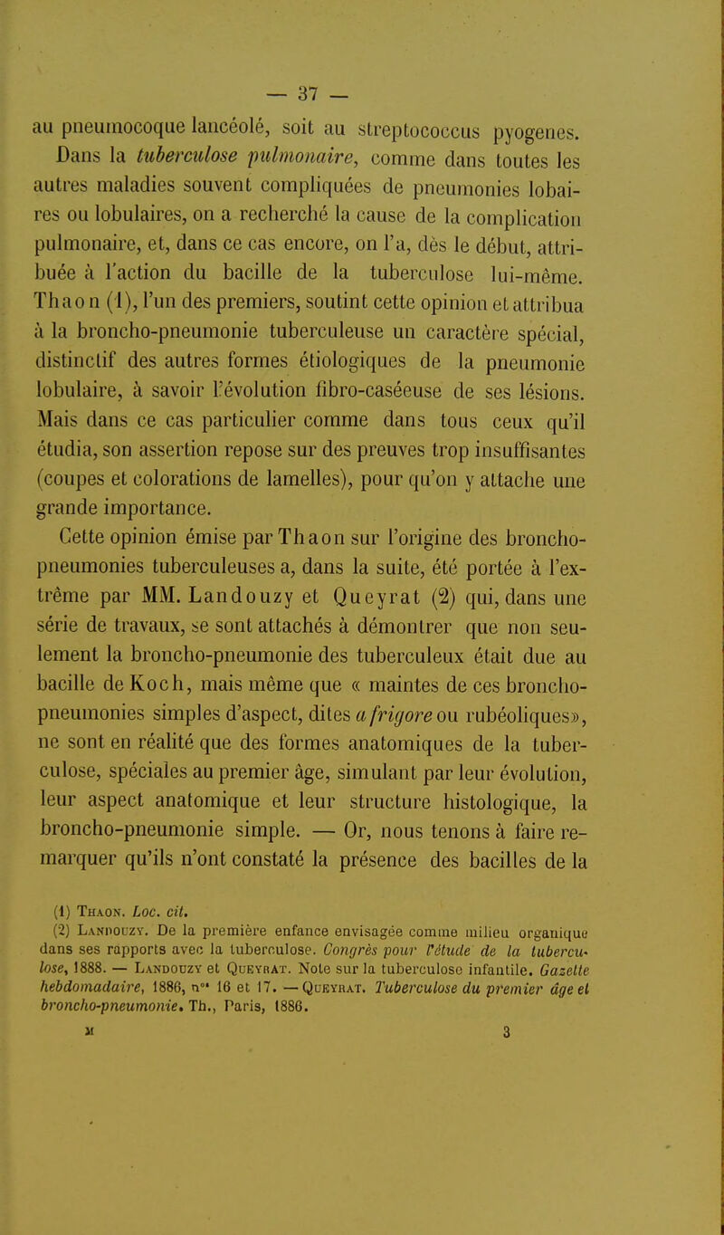 au pneumocoque lancéolé, soit au streptococcus pyogenes. Dans la tuberculose pulmonaire, comme dans toutes les autres maladies souvent compliquées de pneumonies lobai- res ou lobulaires, on a recherché la cause de la complication pulmonaire, et, dans ce cas encore, on l'a, dès le début, attri- buée à l'action du bacille de la tuberculose lui-même, Thao n (i), l'un des premiers, soutint cette opinion et attribua à la broncho-pneumonie tuberculeuse un caractère spécial, distinclif des autres formes étiologiques de la pneumonie lobulaire, à savoir l'évolution fibro-caséeuse de ses lésions. Mais dans ce cas particuher comme dans tous ceux qu'il étudia, son assertion repose sur des preuves trop insuffisantes (coupes et colorations de lamelles), pour qu'on y attache une grande importance. Cette opinion émise par Th a on sur l'origine des broncho- pneumonies tuberculeuses a, dans la suite, été portée à l'ex- trême par MM. Landouzy et Queyrat (2) qui, dans une série de travaux, se sont attachés à démontrer que non seu- lement la broncho-pneumonie des tuberculeux était due au bacille de Koch, mais même que « maintes de ces broncho- pneumonies simples d'aspect, dile& a frigore ou rubéoliques», ne sont en réalité que des formes anatomiques de la tuber- culose, spéciales au premier âge, simulant par leur évolution, leur aspect anatomique et leur structure histologique, la broncho-pneumonie simple. — Or, nous tenons à faire re- marquer qu'ils n'ont constaté la présence des bacilles de la (1) Thaon. Loc. cit. (2) Lanpouzy. De la première eafance envisagée comme milieu organique dans ses rapports avec la tuberculose. Congrès pour Vétude de la lubercu' lose, 1888. — Landouzy et Queyhat. Note sur la tuberculose infantile. Gazelle hebdomadaire, 1886, n 16 et 17. — Qukyraï. Tuberculose du premier âge et broncho-pneumonie. Th., Paris, 1886. M 3