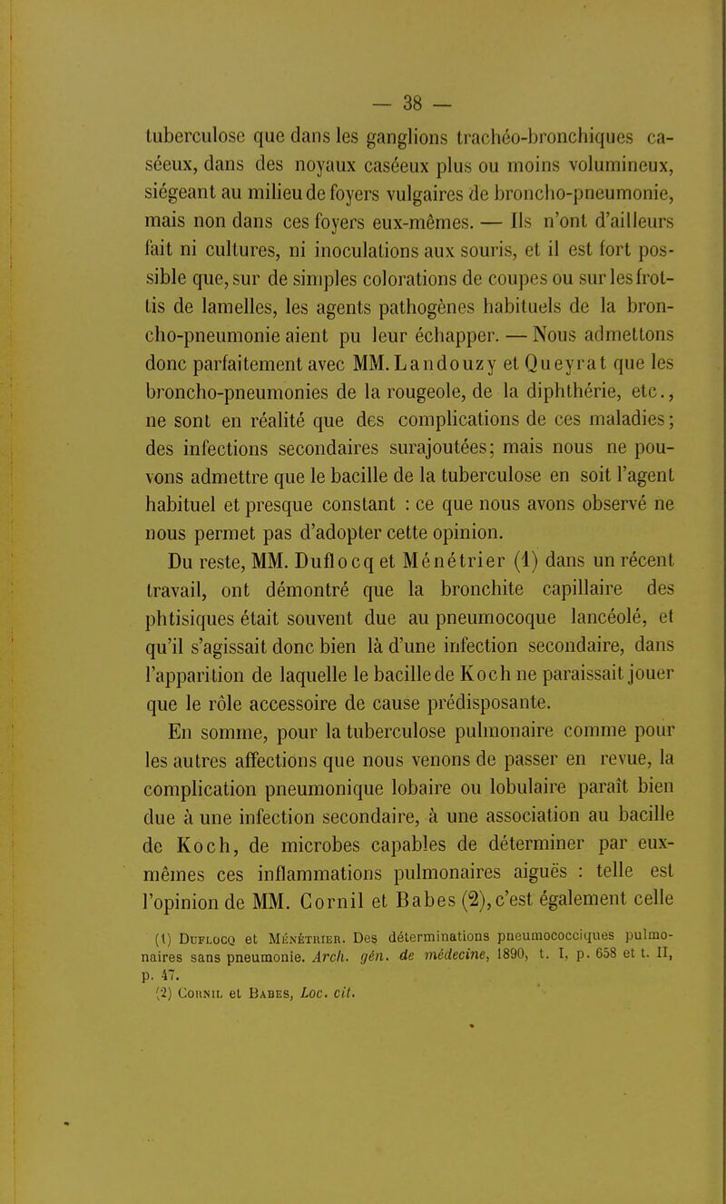 tuberculose que dans les ganglions trachéo-bronchiques ca- séeux, dans des noyaux caséeux plus ou moins volumineux, siégeant au milieu de foyers vulgaires de broncho-pneumonie, mais non dans ces foyers eux-mêmes. — Ils n'ont d'ailleurs fait ni cultures, ni inoculations aux souris, et il est fort pos- sible que, sur de simples colorations de coupes ou sur les frot- tis de lamelles, les agents pathogènes habituels de la bron- cho-pneumonie aient pu leur échapper. — Nous admettons donc parfaitement avec MM. Landouzy et Queyrat que les broncho-pneumonies de la rougeole, de la diphthérie, etc., ne sont en réalité que des complications de ces maladies; des infections secondaires surajoutées; mais nous ne pou- vons admettre que le bacille de la tuberculose en soit l'agent habituel et presque constant : ce que nous avons observé ne nous permet pas d'adopter cette opinion. Du reste, MM. Duflocq et Ménétrier (1) dans un récent travail, ont démontré que la bronchite capillaire des phtisiques était souvent due au pneumocoque lancéolé, et qu'il s'agissait donc bien là d'une infection secondaire, dans l'apparition de laquelle le bacille de Koch ne paraissait jouer que le rôle accessoire de cause prédisposante. En somme, pour la tuberculose pulmonaire comme pour les autres affections que nous venons de passer en revue, la complication pneumonique lobaire ou lobulaire paraît bien due à une infection secondaire, à une association au bacille de Koch, de microbes capables de déterminer par eux- mêmes ces inflammations pulmonaires aiguës : telle est l'opinion de MM. Gornil et Babes (2),c'est également celle (1) Duflocq et Ménétrier. De§ déterminations pneumococciques pulmo- naires sans pneumonie. Arcli. gén. de médecine, 1890, t. I, p. 658 et t. II, p. 47. (2) CoHNiL et Babes, Loc. cit.