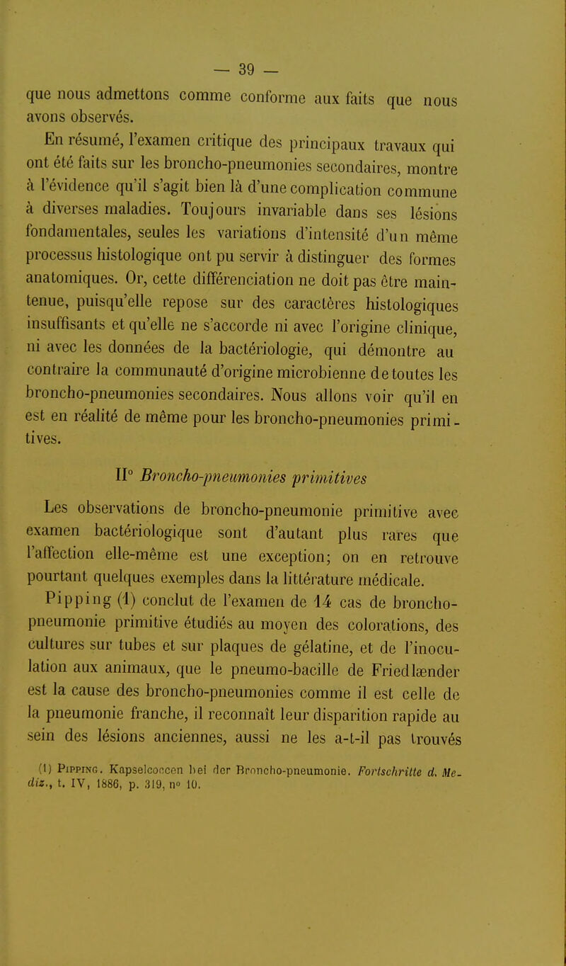 que nous admettons comme conforme aux faits que nous avons observés. En résumé, l'examen critique des principaux travaux qui ont été faits sur les broncho-pneumonies secondaires, montre à l'évidence qu'il s'agit bien là d'une complication commune à diverses maladies. Toujours invariable dans ses lésions fondamentales, seules les variations d'intensité d'un même processus histologique ont pu servir à distinguer des formes anatomiques. Or, cette différenciation ne doit pas être main- tenue, puisqu'elle repose sur des caractères histologiques insuffisants et qu'elle ne s'accorde ni avec l'origine clinique, ni avec les données de la bactériologie, qui démontre au contraire la communauté d'origine microbienne de toutes les broncho-pneumonies secondaires. Nous allons voir qu'il en est en réalité de même pour les broncho-pneumonies primi- tives. 11° Broncho-pneimonies primitives Les observations de broncho-pneumonie primitive avec examen bactériologique sont d'autant plus rares que l'affection elle-même est une exception; on en retrouve pourtant quelques exemples dans la littérature médicale. Pipping (1) conclut de l'examen de 14 cas de broncho- pneumonie primitive étudiés au moyen des colorations, des cultures sur tubes et sur plaques de gélatine, et de l'inocu- lation aux animaux, que le pneumo-bacille de Friedlgender est la cause des broncho-pneumonies comme il est celle de la pneumonie franche, il reconnaît leur disparition rapide au sein des lésions anciennes, aussi ne les a-t-il pas trouvés (1) Pipping. Kapselcoocon liei ûcr Broncho-pneumonie. Fortschrilte d. Me. diz., t. IV, 1886, p. 319, n» 10.