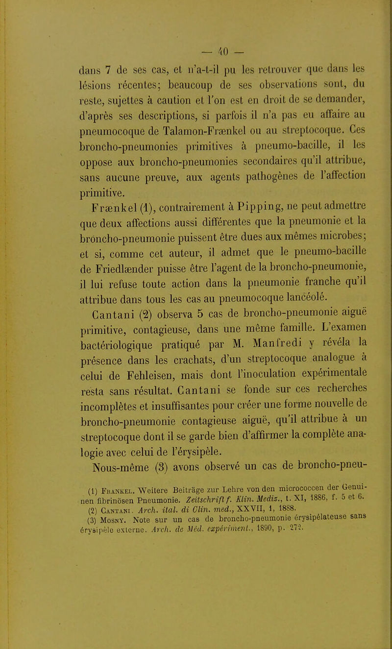 dans 7 de ses cas, et n'a-l-il pu les retrouver que dans les lésions récentes; beaucoup de ses observations sont, du reste, sujettes à caution et l'on est en droit de se demander, d'après ses descriptions, si parfois il n'a pas eu affaire au pneumocoque de Talamon-Frsenkel ou au streptocoque. Ces broncho-pneumonies primitives à pneumo-bacille, il les oppose aux broncho-pneumonies secondaires qu'il attribue, sans aucune preuve, aux agents pathogènes de l'affection primitive. Frsenkel (1), contrairement à Pipping, ne peut admettre que deux affections aussi différentes que la pneumonie et la broncho-pneumonie puissent être dues aux mêmes microbes; et si, comme cet auteur, il admet que le pneumo-bacille de Friedlsender puisse être l'agent de la broncho-pneumonie, il lui refuse toute action dans la pneumonie franche qu'il attribue dans tous les cas au pneumocoque lancéolé. Cantani (2) observa 5 cas de broncho-pneumonie aiguë primitive, contagieuse, dans une même famille. L'examen bactériologique pratiqué par M. Manfredi y révéla la présence dans les crachats, d'un streptocoque analogue à celui de Fehleisen, mais dont l'inoculation expérimentale resta sans résultat. Cantani se fonde sur ces recherches incomplètes et insuffisantes pour créer une forme nouvelle de broncho-pneumonie contagieuse aiguë, qu'il attribue à un streptocoque dont il se garde bien d'affirmer la complète ana- logie avec celui de l'érysipèle. Nous-même (3) avons observé un cas de broncho-pneu- (1) Fhankel. Weilere Beitrage zur Lehre vonden micrococcen der Genui- nen fibrinôsen Pneumonie. Zeitschrifl f. Klin. Mediz., t. XI, 1886, f. 5 et 6. (2) Cantani. Arch. ilal. di Clin, med., XXVII, 1, 1888. (3) MosNY. Note sur un cas de broncho-pneumonie érysipélateuse sans érysipèlo externe. Arch. de Méd. expériment., 1890, p. Tr2.