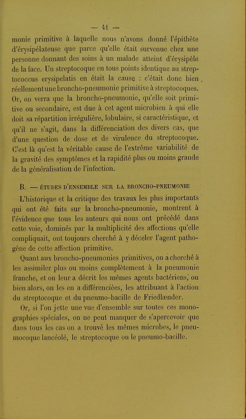 monie primitive à laquelle nous n'avons donné l'épithète d'érysipélateuse que parce qu'elle était survenue chez une personne donnant des soins à un malade atteint d'érysipèle de la face. Un streptocoque en tous points identique au strep- tococcus erysipelatis en était la cause : c'était donc bien. réellement une broncho-pneumonie primitive à streptocoques. Or, on verra que la broncho-pneumonie, qu'elle soit primi- tive ou secondaire, est due à cet agent microbien à qui elle doit sa répartition irréguhère, lobulaire, si caractéristique, et qu'il ne s'agit, dans la différenciation des divers cas, que d'une question de dose et de virulence du streptocoque. C'est là qu'est la véritable cause de l'extrême variabilité de la gravité des symptômes et la rapidité plus ou moins grande de la généralisation de l'infection. B. — ÉTUDES d'ensemble SUR LA BRONCHO-PNEUMONIE L'historique et la critique des travaux les plus importants qui ont été faits sur la broncho-pneumonie, montrent à l'évidence que tous les auteurs qui nous ont précédé dans cette voie, dominés par la multiphcité des affections qu'elle compliquait, ont toujours cherché à y déceler l'agent patho- gène de cette affection primitive. Quant aux broncho-pneumonies primitives, on a cherché à les assimiler plus ou moins complètement à la pneumonie franche, et on leur a décrit les mêmes agents bactériens, ou bien alors, on les en a différenciées, les attribuant à l'action du streptocoque et du pneumo-bacille de Friedlaender. Or, si l'on jette une vue d'ensemble sur toutes ces mono- graphies spéciales, on ne peut manquer de s'apercevoir que dans tous les cas on a trouvé les mêmes microbes, le pneu- mocoque lancéolé, le streptocoque ou le pneumo-bacille.