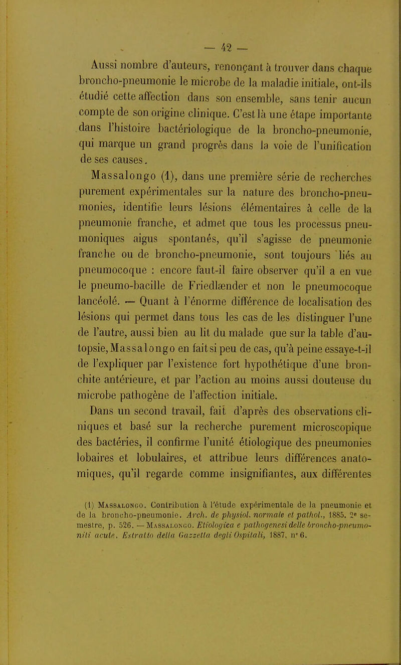 Aussi nombre d'auteurs, renonçant à trouver dans chaque broncho-pneumonie le microbe de la maladie initiale, ont-ils étudié cette affection dans son ensemble, sans tenir aucun compte de son origine clinique. C'est là une étape importante dans l'histoire bactériologique de la broncho-pneumonie, qui marque un grand progrès dans la voie de l'unification de ses causes. Massalongo (1), dans une première série de recherches purement expérimentales sur la nature des broncho-pneu- monies, identifie leurs lésions élémentaires à celle de la pneumonie franche, et admet que tous les processus pneu- moniques aigus spontanés, qu'il s'agisse de pneumonie franche ou de broncho-pneumonie, sont toujours hés au pneumocoque : encore faut-il faire observer qu'il a en vue le pneumo-bacille de Friedlaender et non le pneumocoque lancéolé. — Quant à l'énorme différence de localisation des lésions qui permet dans tous les cas de les distinguer l'une de l'autre, aussi bien au lit du malade que sur la table d'au- topsie, Massalongo en fait si peu de cas, qu'à peine essaye-t-il de l'expliquer par l'existence fort hypothétique d'une bron- chite antérieure, et par l'action au moins aussi douteuse du microbe pathogène de l'affection initiale. Dans un second travail, fait d'après des observations cli- niques et basé sur la recherche purement microscopique des bactéries, il confirme l'unité étiologique des pneumonies lobaires et lobulaires, et attribue leurs différences anato- miques, qu'il regarde comme insignifiantes, aux différentes (1) Massalongo. GontribuUon à l'étude expérimentale de la pneumonie et de la broncho-pneumonie. Arch, de physiol. normale et patlioL, 1885. 2» se- mestre, p. 526. —Massalongo. Eiiologica e palhogenesidclle broncho-pneumo- nili acule. Esiraltn délia Gazzetla degti Ospilali, 1887, n'6.
