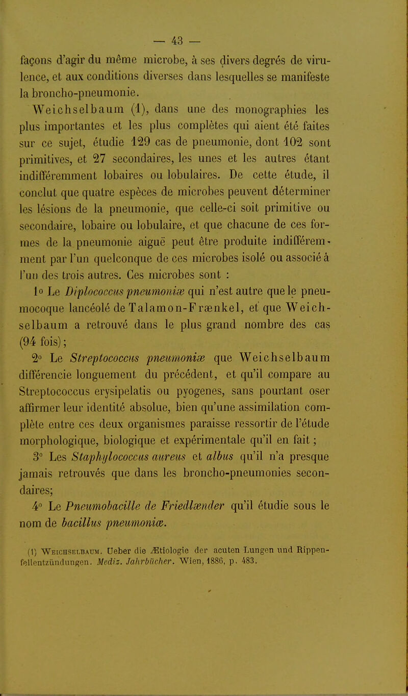 façons d'agir du même microbe, à ses divers degrés de viru- lence, et aux conditions diverses dans lesquelles se manifeste la broncho-pneumonie. Weichselbaum (4), dans une des monographies les plus importantes et les plus complètes qui aient été faites sur ce sujet, étudie 129 cas de pneumonie, dont 102 sont primitives, et 27 secondaires, les unes et les autres étant indifféremment lobaires ou lobulaires. De cette étude, il conclut que quatre espèces de microbes peuvent déterminer les lésions de la pneumonie, que celle-ci soit primitive ou secondaire, lobaire ou lobulaire, et que chacune de ces for- mes de la pneumonie aiguë peut être produite inditférem- ment par l'un quelconque de ces microbes isolé ou associé à l'un des trois autres. Ces microbes sont : lo Le Diflococciis fneumonise qui n'est autre que le pneu- mocoque lancéolé de Talamon-Fraenkel, et que Weich- selbaum a retrouvé dans le plus grand nombre des cas (94 fois); 2° Le Streptococcus pneumonie que Weichselbaum différencie longuement du précédent, et qu'il compare au Streptococcus erysipelatis ou pyogenes, sans pourtant oser affirmer leur identité absolue, bien qu'une assimilation com- plète entre ces deux organismes paraisse ressortir de l'étude morphologique, biologique et expérimentale qu'il en fait ; 3° Les Staphylococctis auretis et albus qu'il n'a presque jamais retrouvés que dans les broncho-pneumonies secon- daires; 4° Le Pneumohacille de Friedlsender qu'il étudie sous le nom de bacillus pneimonm. (1) Weiceselbaum. Deber die iEtiologie der acuten Lungen und Rippen- fellentzûndungen. Mediz. Jahrbiicher. Wien, 1886, p. 483.