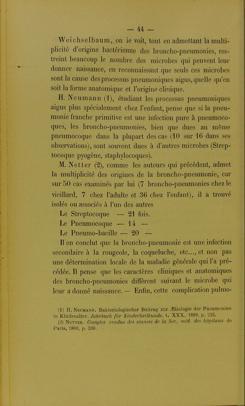 Weichselbaum, on le voit, tout en admettant la multi- plicité d'origine bactérienne des broncho-pneumonies, res- treint beaucoup le .nombre des microbes qui peuvent leur donner naissance, en reconnaissant que seuls ces microbes sont la cause des processus pneumoniques aigus, quelle qu'en soit la forme anatomique et l'origine clinique. H. N eumann (1), étudiant les processus pneumoniques aigus plus spécialement chez l'enfant, pense que si la pneu- monie franche primitive est une infection pure à pneumoco- ques, les broncho-pneumonies, bien que dues au même pneumocoque dans la plupart des cas (10 sur 16 dans ses observations), sont souvent dues à d'autres microbes (Strep- tocoque pyogène, staphylocoques). M. Netter (2), comme les auteurs qui précèdent, admet la multiplicité des origines de la broncho-pneumonie, car sur 50 cas examinés par lui (7 broncho-pneumonies chez le vieillard, 7 chez l'adulte et 36 chez l'enfant), il a trouvé isolés ou associés à l'un des autres Le Streptocoque — 21 fois. Le Pneumocoque — 14 — Le Pneumo-bacille — 20 — Il en conclut que la broncho-pneumonie est une infection secondaire à la rougeole, la coqueluche, etc., et non pas une détermination locale de la maladie générale qui l'a pré- cédée. Il pense que les caractères cliniques et anatomiques des broncho-pneumonies diffèrent suivant le microbe qui leur a donné naissance. - Enfin, cette complication pulmo- (1) I-I. Neumann. Bakteriologischer Beilrag zur ^tiologie der Pneumonien in Kindesalter. Jahrbuch fiir Kmderheilkunde. t. XXX, 1889, p. 233. (2) Netter. Comptes rendus des séances de la Soc. méd. des hôpitaux de Paris, 1889, p. 330.