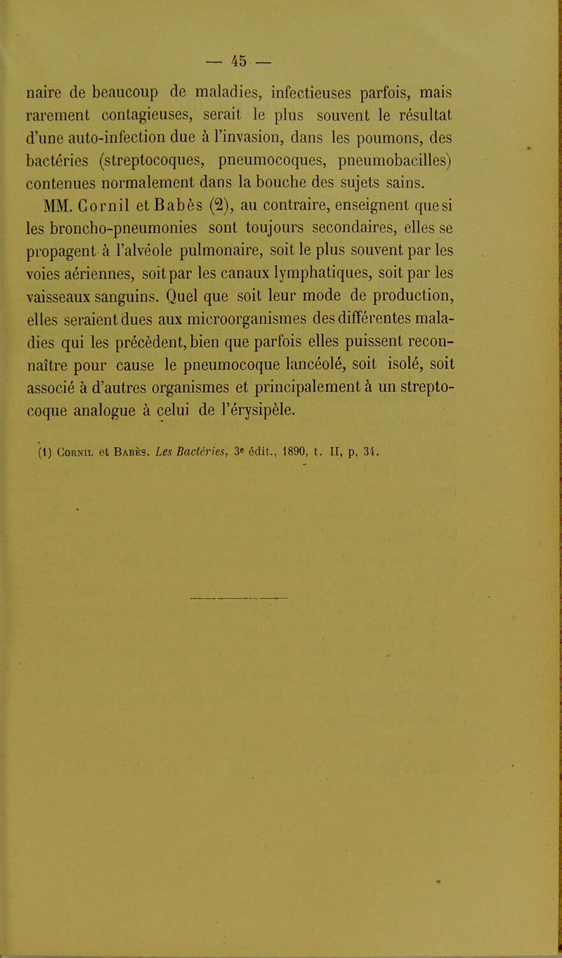 naire de beaucoup de maladies, infectieuses parfois, mais rarement contagieuses, serait le plus souvent le résultat d'une auto-infection due à l'invasion, dans les poumons, des bactéries (streptocoques, pneumocoques, pneumobacilles) contenues normalement dans la bouche des sujets sains. MM. Go mil et Babès (2), au contraire, enseignent que si les broncho-pneumonies sont toujours secondaires, elles se propagent à l'alvéole pulmonaire, soit le plus souvent par les voies aériennes, soit par les canaux lymphatiques, soit par les vaisseaux sanguins. Quel que soit leur mode de production, elles seraient dues aux microorganismes des différentes mala- dies qui les précèdent, bien que parfois elles puissent recon- naître pour cause le pneumocoque lancéolé, soit isolé, soit associé à d'autres organismes et principalement à un strepto- coque analogue à celui de l'érysipèle.