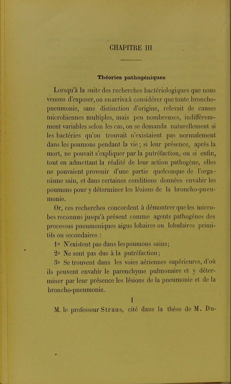 Théories pathogéniques Lorsqu'à la suite des recherches bactériologiques que nous venons d'exposer, on enarrivaà considérer que toute broncho- pneumonie, sans distinction d'origine, relevait de causes microbiennes multiples, mais peu nombreuses, indifférem- ment variables selon les cas, on se demanda naturellement si les bactéries qu'on trouvait n'existaient pas normalement dans les poumons pendant la vie ; si leur présence, après la mort, ne pouvait s'expliquer par la putréfaction, ou si enfin, tout en admettant la réahté de leur action pathogène, elles ne pouvaient provenir d'une partie quelconque de l'orga- nisme sain, et dans certaines conditions données envahir les poumons pour y déterminer les lésions de la broncho-pneu- monie. Or, ces recherches concordent à démontrer que les micro- bes reconnus jusqu'à présent comme agents pathogènes des processus pneumoniques aigus lobaires ou lobulaires primi- tifs ou secondaires : lo N'existent pas dans les poumons sains; 2o Ne sont pas dus à la putréfaction ; 3o Se trouvent dans les voies aériennes supérieures, d'où ils peuvent envahir le parenchyme pulmonaire et y déter- miner par leur présence les lésions de la pneumonie et de la broncho-pneumonie. I M. le professeur S tr au s, cité dans la thèse de M. Du-