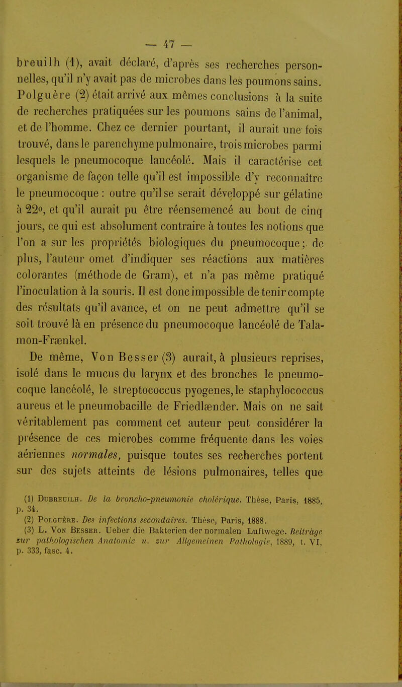 breuilh (1), avait déclaré, d'après ses recherches person- nelles, qu'il n'y avait pas de microbes dans les poumons sains. Polguère (2) était arrivé aux mêmes conclusions à la suite de recherches pratiquées sur les poumons sains de l'animal, et de l'homme. Chez ce dernier pourtant, il aurait une fois trouvé, dans le parenchyme pulmonaire, trois microbes parmi lesquels le pneumocoque lancéolé. Mais il caractérise cet organisme de façon telle qu'il est impossible d'y reconnaître le pneumocoque : outre qu'il se serait développé sur gélatine à 22», et qu'il aurait pu être réensemencé au bout de cinq jours, ce qui est absolument contraire à toutes les notions que l'on a sur les propriétés biologiques du pneumocoque; de plus, l'auteur omet d'indiquer ses réactions aux matières colorantes (méthode de Gram), et n'a pas même pratiqué l'inoculation à la souris. Il est donc impossible de tenir compte des résultats qu'il avance, et on ne peut admettre qu'il se soit trouvé là en présence du pneumocoque lancéolé de Tala- mon-Frsenkel. De même, Von Besser(3) aurait, à plusieurs reprises, isolé dans le mucus du larynx et des bronches le pneumo- coque lancéolé, le streptococcus pyogenes, le staphylococcus aureus et le pneumobacille de Friedlaender. Mais on ne sait véritablement pas comment cet auteur peut considérer la présence de ces microbes comme fréquente dans les voies aériennes normales, puisque toutes ses recherches portent sur des sujets atteints de lésions pulmonaires, telles que (1) DuBREuiLH. De la broncho-pneumonie cholérique. Thèse, Paris, 1885 p. 34. (2) PoLcnÈRE. Des infections secondaires. Thèse, Paris, 1888. (3) L. Von Besser. Ueber die Bakterien der normalen Luftwegc. Beitràge sur palhologischen Anatainie u. zur Allgemeinen Palholor/ie, 1889, t. VI, p. 333, fasc. 4.