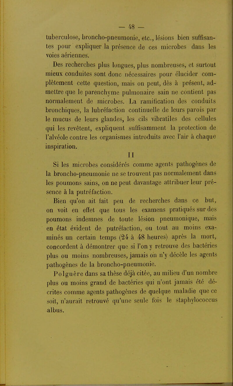 tuberculose, broncho-pneumonie, etc., lésions bien suffisan- tes pour expliquer la présence de ces microbes dans les voies aériennes. Des recherches plus longues, plus nombreuses, et surtout mieux conduites sont donc nécessaires pour élucider com- plètement cette question, mais on peut, dès à présent, ad- mettre que le parenchyme pulmonaire sain ne contient pas normalement de microbes. La ramification des conduits bronchiques, la lubréfaction continuelle de leurs parois par le mucus de leurs glandes, les cils vibratiles des cellules qui les revêtent, expliquent suffisamment la protection de l'alvéole contre les organismes introduits avec l'air à chaque inspiration. II Si les microbes considérés comme agents pathogènes de la broncho-pneumonie ne se trouvent pas normalement dans les poumons sains, on ne peut davantage attribuer leur pré- sence à la putréfaction. Bien qu'on ait fait peu de recherches dans ce but, on voit en effet que tous les examens pratiqués sur des poumons indemnes de toute lésion pneumonique, mais en état évident de putréfaction, ou tout au moins exa- minés un certain temps (24 à 48 heures) après la mort, concordent à démontrer que si l'on y retrouve des bactéries plus ou moins nombreuses, jamais on n'y décèle les agents pathogènes de la broncho-pneumonie. Polguère dans sa thèse déjà citée, au milieu d'un nombre plus ou moins grand de bactéries qui n'ont jamais été dé- crites comme agents pathogènes de quelque maladie que ce soit, n'aurait retrouvé qu'une seule fois le staphylococcus albus.