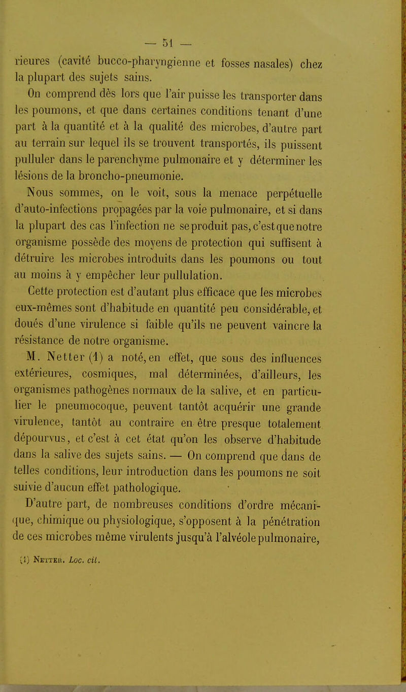 rieures (cavité bucco-pharyngienne et fosses nasales) chez la plupart des sujets sains. On comprend dès lors que l'air puisse les transporter dans les poumons, et que dans certaines conditions tenant d'une part à la quantité et à la qualité des microbes, d'autre part au terrain sur lequel ils se trouvent transportés, ils puissent pulluler dans le parenchyme pulmonaire et y déterminer les lésions de la broncho-pneumonie. Nous sommes, on le voit, sous la menace perpétuelle d'auto-infections propagées par la voie pulmonaire, et si dans la plupart des cas l'infection ne se produit pas, c'est que notre organisme possède des moyens de protection qui suffisent à détruire les microbes introduits dans les poumons ou tout au moins à y empêcher leur pullulation. Cette protection est d'autant plus efficace que les microbes eux-mêmes sont d'habitude en quantité peu considérable, et doués d'une virulence si faible qu'ils ne peuvent vaincre la résistance de notre organisme. M. Net ter (1) a noté, en effet, que sous des influences extérieures, cosmiques, mal déterminées, d'ailleurs, les organismes pathogènes normaux de la salive, et en particu- lier le pneumocoque, peuvent tantôt acquérir une grande virulence, tantôt au contraire en être presque totalement dépourvus, et c'est à cet état qu'on les observe d'habitude dans la salive des sujets sains. — On comprend que dans de telles conditions, leur introduction dans les poumons ne soit suivie d'aucun effet pathologique. D'autre part, de nombreuses conditions d'ordre mécani- que, chimique ou physiologique, s'opposent à la pénétration de ces microbes même virulents jusqu'à l'alvéole pulmonaire, vî) Nette». Loc, cil.