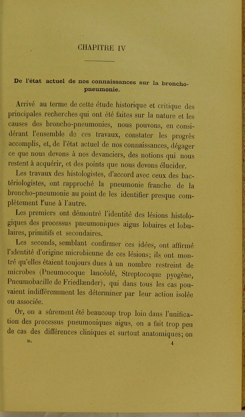 De l'état actuel de nos connaissances sur la broncho- pneumonie. Arrivé au terme de cette étude historique et critique des principales recherches qui ont été faites sur la nature et les causes des broncho-pneumonies, nous pouvons, en consi- dérant l'ensemble de ces travaux, constater les progrès accompHs, et, de l'état actuel de nos connaissances, dégager ce que nous devons à nos devanciers, des notions qui nous restent à acquérir, et des points que nous devons élucider. Les travaux des histologistes, d'accord avec ceux des bac- tériologistes, ont rapproché la pneumonie franche de la broncho-pneumonie au point de les identifier presque com- plètement Yune à l'autre. Les premiers ont démontré l'identité des lésions histolo- giques des processus pneumoniques aigus lobaires et lobu- laires, primitifs et secondaires. Les seconds, semblant confirmer ces idées, ont affirmé l'identité d'origine microbienne de ces lésions; ils ont mon- tré qu'elles étaient toujours dues à un nombre restreint de microbes (Pneumocoque lancéolé. Streptocoque pyogène, PneumobacilledeFriedlœnder), qui dans tous les cas pou- vaient indifféremment les déterminer par leur action isolée ou associée. Or, on a sûrement été beaucoup trop loin dans l'unifica- tion des processus pneumoniques aigus, on a fait trop peu de cas des différences cliniques et surtout anatomiques; on