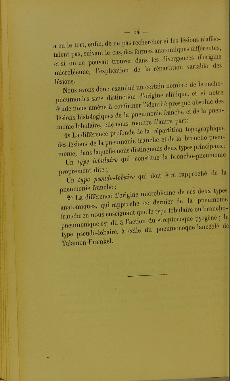 a eu le tort, enfin, de ne pas rechercher si les lésions n'affec- a p s, uivan^ le cas, des formes anatomiques d.fî rentes i on ne pouvait trouver dans les divergences d ongm microbienne, l'explication de la répartition variable des Ï:; avons donc examiné un certain nombre de l^oncho nneumonies sans distinction d'origme clinique, et s notie tude nou: amène à confirmer Videntité F^-;/; ^ ! lésions histologiques de la pneumonie franche et de pneu TirdScfpXd—Ï^^^^^^^^^^^ ^^^^^^^^^^ Sirq-i consLe la broncho-pneumonie ''T;; t^^o.to,aire qui doit Mre rapproché de la -ruÏr:à.rigine— Chtrnis-^^^^^^^ iiancneen nu o streptocoque pyogene ; le du pnelocoque lancéolé de Talamon-Frœnkel.