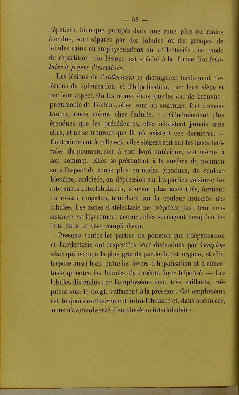 hépatisés, bien que groupés dans une zone plus ou moins étendue, sont séparés par des lobules ou des groupes de lobules sains ou emphysémateux ou alélectasiés : ce mode de répartition des lésions est spécial à la forme dite lobu- laire à foyers disséminés. Les lésions de Vatélectasie se distinguent facilement des lésions de splénisation et d'hépatisation, par leur siège et par leur aspect. On les trouve dans tous les cas de bronche- pneumonie de l'enfant, elles sont au contraire fort incons- tantes, rares même chez l'adulte. — Généralement plus étendues que les précédentes, elles n'existent jamais sans elles, et ne se trouvent que là oii existent ces dernières. — Contrairement à celles-ci, elles siègent soit sur les faces latér raies du poumon, soit à son bord antérieur, soit même à son sommet. Elles se présentent à la surface du poumon sous l'aspect de zones plus ou moins étendues, de couleur bleuâtre, ardoisée, en dépression sur les parties voisines; les interstices interlobulaires, souvent plus accentués, forment un réseau, roilgeâtre tranchant sur la couleur ardoisée des lobules. Les zones d'atélectasie ne crépitent pas ; leur con- sistance est légèrement accrue ; elles surnagent lorsqu'on les jette dans un vase rempli d'eau. Presque toutes les parties du poumon que l'hépatisation et l'atélectasie ont respectées sont distendues par l'emphy- sème qui occupe la plus grande partie de cet organe, et s'in- terpose aussi bien entre les foyers d'hépatisation et d'atélec- tasie qu'entre les lobules d'un même foyer hépatisé. — Les lobules distendus par l'emphysème sont très saillants, cré- pitentsous îe doigt, s'affaisent à la pression. Cet emphysème est toujours exclusivement intra-lobulaire et, dans aucun cas, nous n'avons observé d'emphysème interlobulaire.