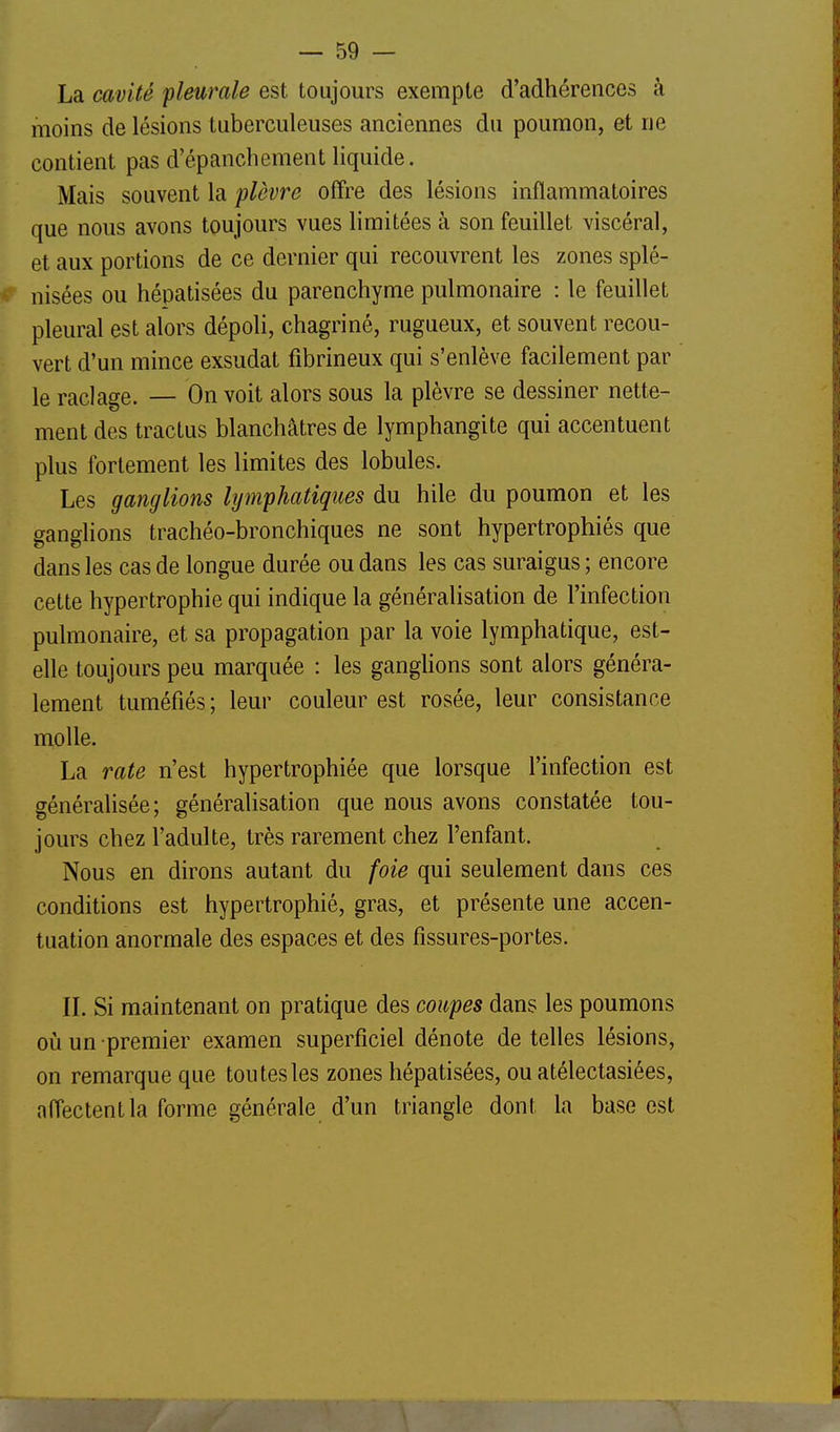 La cavité pleurale est toujours exempte d'adhérences à moins de lésions tuberculeuses anciennes du poumon, et ne contient pas d'épanchement liquide. Mais souvent la plèvre offre des lésions inflammatoires que nous avons toujours vues limitées à son feuillet viscéral, et aux portions de ce dernier qui recouvrent les zones splé- nisées ou hépatisées du parenchyme pulmonaire : le feuillet pleural est alors dépoli, chagriné, rugueux, et souvent recou- vert d'un mince exsudât fibrineux qui s'enlève facilement par le raclage. — On voit alors sous la plèvre se dessiner nette- ment des tractus blanchâtres de lymphangite qui accentuent plus fortement les limites des lobules. Les ganglions lymphatiques du hile du poumon et les ganglions trachéo-bronchiques ne sont hypertrophiés que dans les cas de longue durée ou dans les cas suraigus ; encore cette hypertrophie qui indique la généralisation de l'infection pulmonaire, et sa propagation par la voie lymphatique, est- elle toujours peu marquée : les ganghons sont alors généra- lement tuméfiés ; leur couleur est rosée, leur consistance molle. La rate n'est hypertrophiée que lorsque l'infection est généralisée; généralisation que nous avons constatée tou- jours chez l'adulte, très rarement chez l'enfant. Nous en dirons autant du foie qui seulement dans ces conditions est hypertrophié, gras, et présente une accen- tuation anormale des espaces et des fissures-portes. IL Si maintenant on pratique des coupes dans les poumons où un premier examen superficiel dénote de telles lésions, on remarque que ton tes les zones hépatisées, ou atélectasiées, affectent la forme générale d'un triangle dont la base est