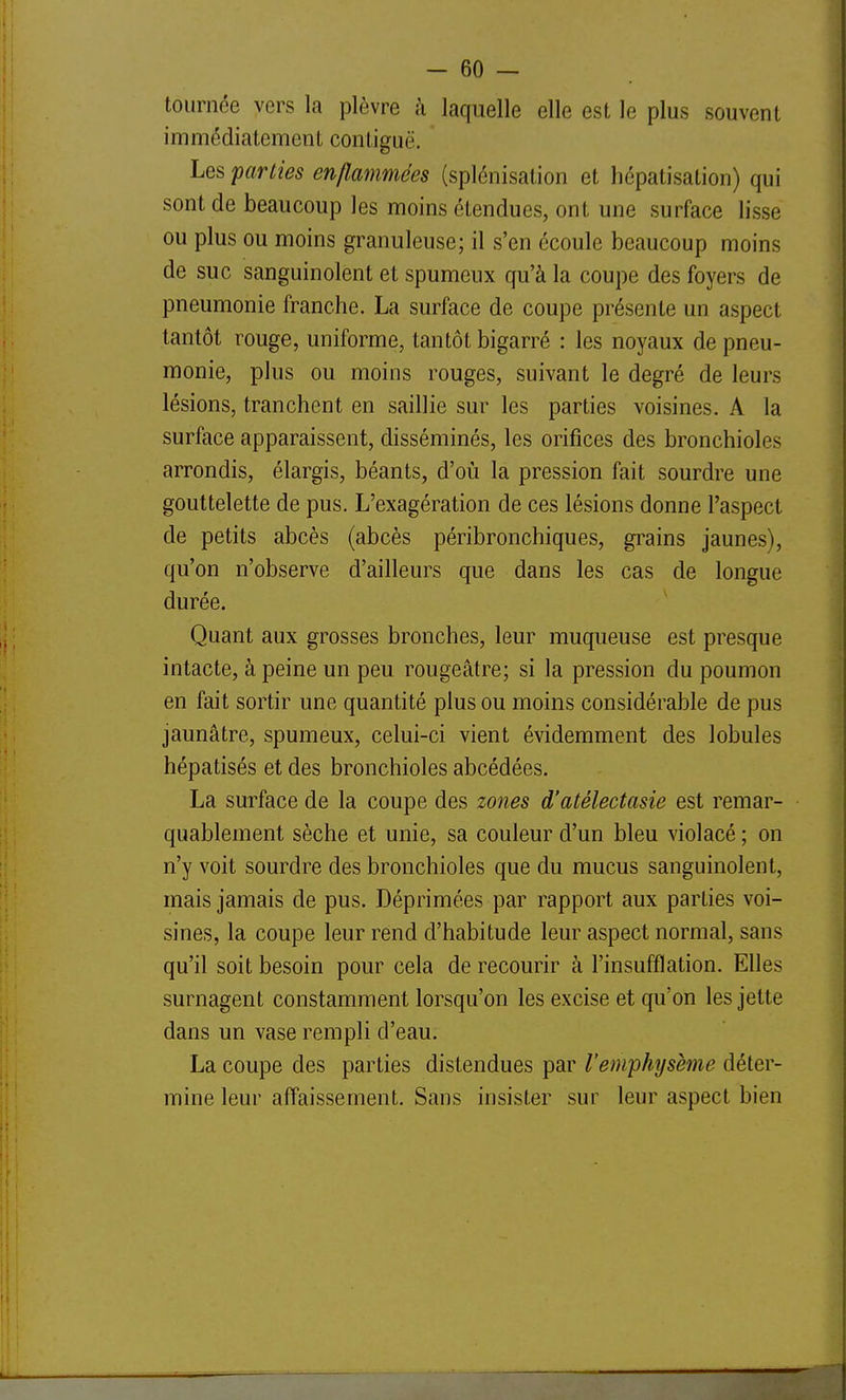 tournée vers la plèvre à laquelle elle est le plus souvent immédiatement contiguë. Les parties enflammées (splénisalion et hépatisation) qui sont de beaucoup les moins étendues, ont une surface lisse ou plus ou moins granuleuse; il s'en écoule beaucoup moins de suc sanguinolent et spumeux qu'à la coupe des foyers de pneumonie franche. La surface de coupe présente un aspect tantôt rouge, uniforme, tantôt bigarré : les noyaux de pneu- monie, plus ou moins rouges, suivant le degré de leurs lésions, tranchent en saillie sur les parties voisines. A la surface apparaissent, disséminés, les orifices des bronchioles arrondis, élargis, béants, d'où la pression fait sourdre une gouttelette de pus. L'exagération de ces lésions donne l'aspect de petits abcès (abcès péribronchiques, grains jaunes), qu'on n'observe d'ailleurs que dans les cas de longue durée. Quant aux grosses bronches, leur muqueuse est presque intacte, à peine un peu rougeâtre; si la pression du poumon en fait sortir une quantité plus ou moins considérable de pus jaunâtre, spumeux, celui-ci vient évidemment des lobules hépatisés et des bronchioles abcédées. La surface de la coupe des zones d'atélectasie est remar- quablement sèche et unie, sa couleur d'un bleu violacé ; on n'y voit sourdre des bronchioles que du mucus sanguinolent, mais jamais de pus. Déprimées par rapport aux parties voi- sines, la coupe leur rend d'habitude leur aspect normal, sans qu'il soit besoin pour cela de recourir à l'insufflation. Elles surnagent constamment lorsqu'on les excise et qu'on les jette dans un vase rempli d'eau. La coupe des parties distendues par l'emphysème déter- mine leur affaissement. Sans insister sur leur aspect bien
