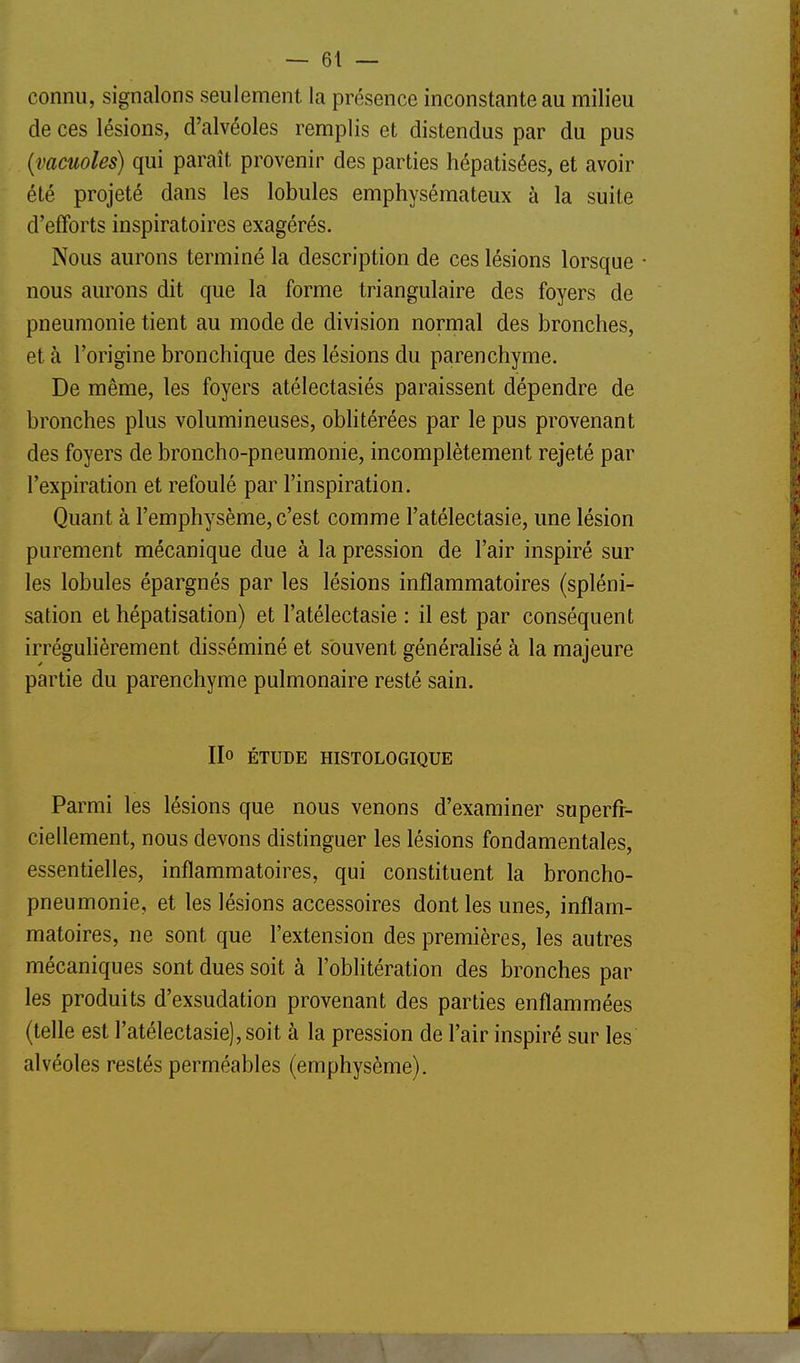 connu, signalons seulement la présence inconstante au milieu de ces lésions, d'alvéoles remplis et distendus par du pus {vacuoles) qui paraît provenir des parties hépatisées, et avoir été projeté dans les lobules emphysémateux à la suite d'efforts inspiratoires exagérés. Nous aurons terminé la description de ces lésions lorsque • nous aurons dit que la forme triangulaire des foyers de pneumonie tient au mode de division normal des bronches, et à l'origine bronchique des lésions du parenchyme. De même, les foyers atélectasiés paraissent dépendre de bronches plus volumineuses, obhtérées par le pus provenant des foyers de broncho-pneumonie, incomplètement rejeté par l'expiration et refoulé par l'inspiration. Quant à l'emphysème, c'est comme l'atélectasie, une lésion purement mécanique due à la pression de l'air inspiré sur les lobules épargnés par les lésions inflammatoires (spléni- sation et hépatisation) et l'atélectasie : il est par conséquent irréguhèrement disséminé et souvent généralisé à la majeure partie du parenchyme pulmonaire resté sain. IIo ÉTUDE HISTOLOGIQUE Parmi les lésions que nous venons d'examiner superfi- ciellement, nous devons distinguer les lésions fondamentales, essentielles, inflammatoires, qui constituent la broncho- pneumonie, et les lésions accessoires dont les unes, inflam- matoires, ne sont que l'extension des premières, les autres mécaniques sont dues soit à l'obhtération des bronches par les produits d'exsudation provenant des parties enflammées (telle est l'atélectasie), soit à la pression de l'air inspiré sur les alvéoles restés perméables (emphysème).
