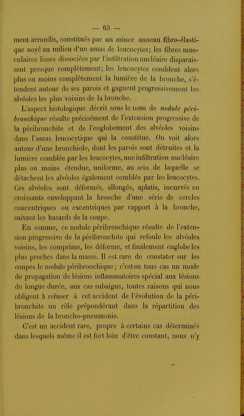 ment arrondis, constitués par un mince anneau fibro-élasti- que noyé au milieu d'un amas de leucocytes; les fibres mus- culaires lisses dissociées par l'infiltration nucléaire disparais- sent presque complètement; les leucocytes comblent alors plus ou moins complètement la lumière de la bronche, s'é- tendent autour de ses parois et gagnent progressivement les alvéoles les plus voisins de la bronche. L'aspect histologique décrit sous le nom de nodule péri- bronchique résulte précisément de l'extension progressive de la péribronchite et de l'englobettient des alvéoles voisins dans l'amas leucocytique qui la constitue. On voit alors autour d'une bronchiole, dont les parois sont détruites et la lumière comblée par les leucocytes, une infiltration nucléaire plus ou moins étendue, uniforme, au sein.de laquelle se détachent les alvéoles également comblés par les leucocytes. Ces alvéoles sont déformés, allongés, aplatis, incurvés en croissants enveloppant la bronche d'une série de cercles concentriques ou excentriques par rapport à la bronche, suivant les hasards de la coupe. En somme, ce nodule péribronchique résulte de l'exten- sion progressive de la péribronchite qui refoule les alvéoles voisins, les comprime, les déforme, et finalement englobe les plus proches dans la masse. Il est rare de constater sur les coupes le nodule péribronchique ; c'est en tous cas un mode de propagation de lésions inflammatoires spécial aux lésions de longue durée, aux cas subaigus, toutes raisons qui nous obligent à refuser à cet accident de l'évolution de la péri- bronchite un rôle prépondérant dans la répartition des lésions de la broncho-pneumonie. C'est un accident rare, propre à certains cas déterminés dans lesquels même il est fort loin d'être constant, nous n'y