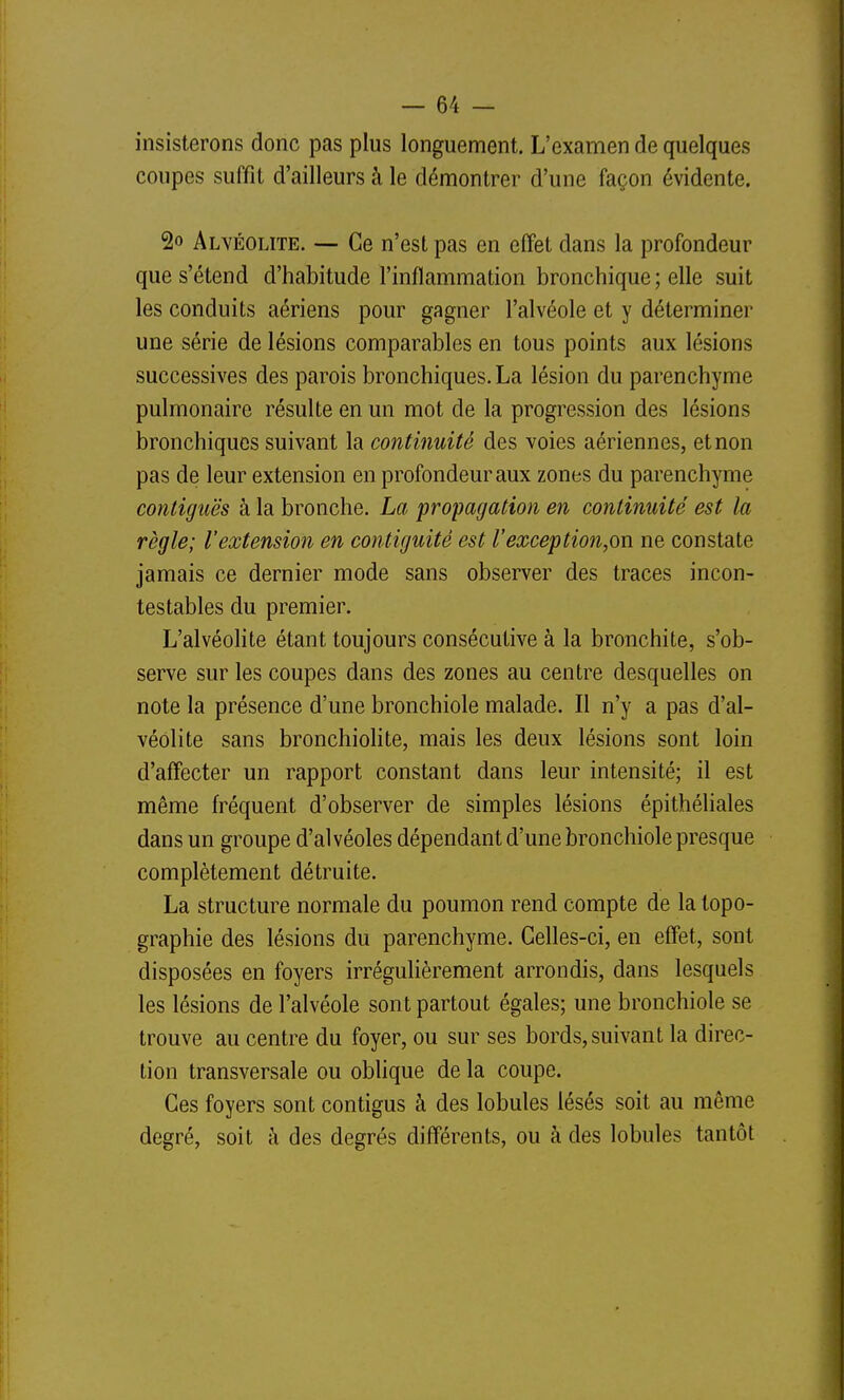 insisterons donc pas plus longuement. L'examen de quelques coupes suffît d'ailleurs à le démontrer d'une façon évidente. 2o Alvéolite. — Ce n'est pas en effet dans la profondeur que s'étend d'habitude l'inflammation bronchique ; elle suit les conduits aériens pour gagner l'alvéole et y déterminer une série de lésions comparables en tous points aux lésions successives des parois bronchiques. La lésion du parenchyme pulmonaire résulte en un mot de la progression des lésions bronchiques suivant la continuité des voies aériennes, et non pas de leur extension en profondeur aux zones du parenchyme contiguës à la bronche. La propagation en continuité est la règle; l'extension en contiguité est l'exception,on ne constate jamais ce dernier mode sans observer des traces incon- testables du premier. L'alvéolite étant toujours consécutive à la bronchite, s'ob- serve sur les coupes dans des zones au centre desquelles on note la présence d'une bronchiole malade. Il n'y a pas d'al- véolite sans bronchiolite, mais les deux lésions sont loin d'affecter un rapport constant dans leur intensité; il est même fréquent d'observer de simples lésions épithéliales dans un groupe d'alvéoles dépendant d'une bronchiole presque complètement détruite. La structure normale du poumon rend compte de la topo- graphie des lésions du parenchyme. Celles-ci, en effet, sont disposées en foyers irréguhèrement arrondis, dans lesquels les lésions de l'alvéole sont partout égales; une bronchiole se trouve au centre du foyer, ou sur ses bords, suivant la direc- tion transversale ou oblique de la coupe. Ces foyers sont contigus à des lobules lésés soit au même degré, soit h des degrés différents, ou à des lobules tantôt