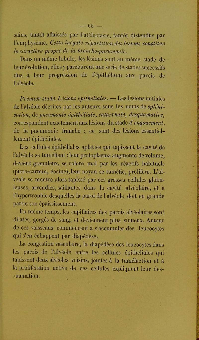 sains, tantôt affaissés par l'atélectasie, tantôt distendus par l'emphysème. Cçtte inégale répartition des lésions constitue le caractère propre de la broncho-pneumonie. Dans un même lobule, les lésions sont au même stade de leur évolution, elles y parcourent une série de stades successifs dus à leur progression de l'épithélium aux parois de l'alvéole. Premier stade. Lésions épithéliales. — Les lésions initiales de l'alvéole décrites par les auteurs sous les noms de spléni- sation, de pneumonie épithéliale, catarrhale, desquamative, correspondent exactement aux lésions du stade d'engouement, de la pneumonie franche : ce sont des lésions essentiel- lement épithéliales. Les cellules épithéliales aplaties qui tapissent la cavité de l'alvéole se tuméfient : leur protoplasma augmente de volume, devient granuleux, se colore mal par les réactifs habituels (picro-carmin, éosine), leur noyau se tuméfie, prolifère. L'al- véole se montre alors tapissé par ces grosses cellules globu- leuses, arrondies, saillantes dans la cavité alvéolaire, et à l'hypertrophie desquelles la paroi de l'alvéole doit en grande partie son épaississement. En même temps, les capillaires des parois alvéolaires sont dilatés, gorgés de sang, et deviennent plus sinueux. Autour de ces vaisseaux commencent à s'accumuler des leucocytes qui s'en échappent par diapédèse. La congestion vasculaire, la diapédèse des leucocytes dans les parois de l'alvéole entre les cellules épithéliales qui tapissent deux alvéoles voisins, jointes à la tuméfaction et à la prolifération active de ces cellules exphquent leur des- • uamation.