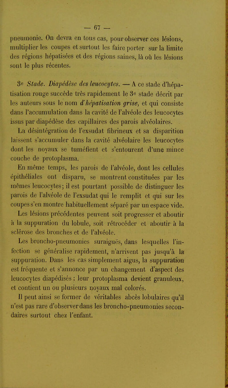 pneumonie. On devra en tous cas, pour observer ces lésions, multiplier les coupes et surtout les faire porter sur la limite des régions hépatisées et des régions saines, là où les lésions sont le plus récentes. 3e Stade. Diapédèse des leucocijtes. — A ce stade d'hépa- tisation rouge succède très rapidement le 3e stade déciit par les auteurs sous le nom d'hépatisation grise, et qui consiste dans l'accumulation dans la cavité de l'alvéole des leucocytes issus par diapédèse des capillaires des parois alvéolaires. La désintégration de l'exsudat fibrineux et sa disparition laissent s'accumuler dans la cavité alvéolaire les leucocytes dont les noyaux se tuméfient et s'entourent d'une mince couche de protoplasma. En même temps, les parois de l'alvéole, dont les cellules épithéliales ont disparu, se montrent constituées par les mêmes leucocytes ; il est pourtant possible de distinguer les parois de l'alvéole de l'exsudat qui le remplit et qui sur les coupes s'en montre habituellement séparé par un espace vide. Les lésions précédentes peuvent soit progresser et aboutir à la suppuration du lobule, soit rétrocéder et aboutir à la sclérose des bronches et de l'alvéole. Les broncho-pneumonies suraiguës, dans lesquelles l'in- fection se généralise rapidement, n'arrivent pas jusqu'à la suppuration. Dans les cas simplement aigus, la suppuration est fréquente et s'annonce par un changement d'aspect des leucocytes diapédisés : leur protoplasma devient granuleux, et contient un ou plusieurs noyaux mal colorés. Il peut ainsi se former de véritables abcès lobulaires qu'il n'est pas rare d'observer dans les broncho-pneumonies secon- daires surtout chez l'enfant. ■