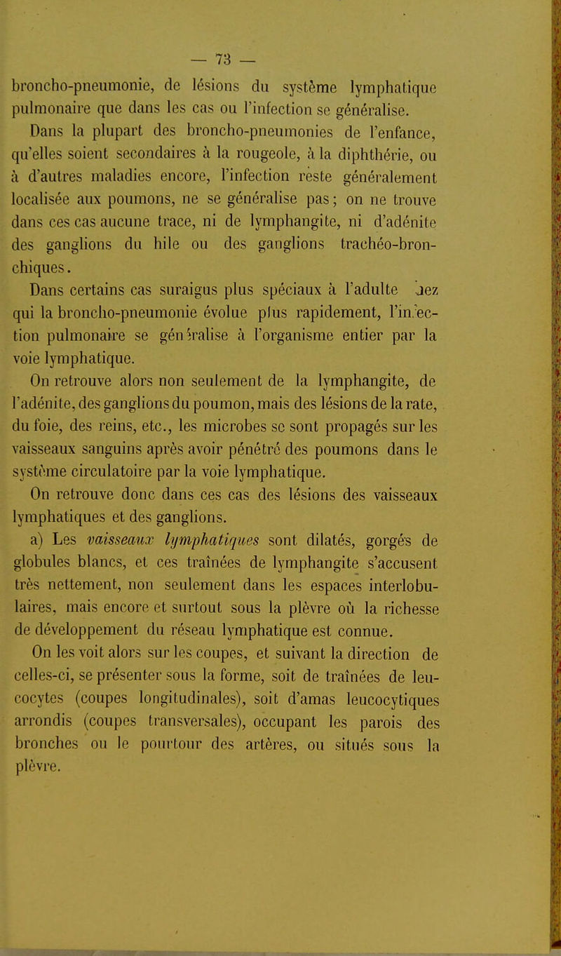 broncho-pneumonie, de lésions du système lymphatique pulmonaire que dans les cas ou l'infection se généralise. Dans la plupart des broncho-pneumonies de l'enfance, qu'elles soient secondaires à la rougeole, à la diphthérie, ou à d'autres maladies encore, l'infection reste généralement localisée aux poumons, ne se généralise pas ; on ne trouve dans ces cas aucune trace, ni de lymphangite, ni d'adénite des ganghons du hile ou des ganglions trachéo-bron- chiques. Dans certains cas suraigus plus spéciaux à l'adulte aez qui la broncho-pneumonie évolue plus rapidement, l'in/ec- tion pulmonaire se généralise à l'organisme entier par la voie lymphatique. On retrouve alors non seulement de la lymphangite, de l'adénite, des ganglions du poumon, mais des lésions de la rate, du foie, des reins, etc., les microbes se sont propagés sur les vaisseaux sanguins après avoir pénétre des poumons dans le système circulatoire par la voie lymphatique. On retrouve donc dans ces cas des lésions des vaisseaux lymphatiques et des ganglions. a) Les vaisseaux lymphatiques sont dilatés, gorgés de globules blancs, et ces traînées de lymphangite s'accusent très nettement, non seulement dans les espaces interlobu- laires, mais encore et surtout sous la plèvre où la richesse de développement du réseau lymphatique est connue. On les voit alors sur les coupes, et suivant la direction de celles-ci, se présenter sous la forme, soit de traînées de leu- cocytes (coupes longitudinales), soit d'amas leucocytiques arrondis (coupes transversales), occupant les parois des bronches ou le pourtour des artères, ou situés sous la plèvre.