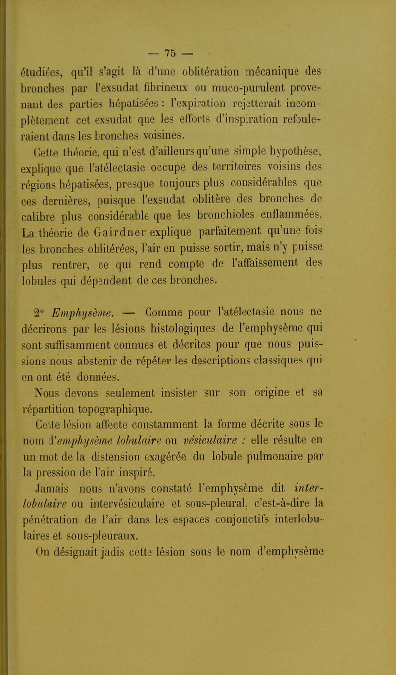 étudiées, qu'il s'agit là d'une oblitération mécanique des bronches par l'exsudat fibrineux ou muco-purulent prove- nant des parties hépatisées : l'expiration rejetterait incom- plètement cet exsudât que les efforts d'inspiration refoule- raient dans les bronches voisines. Cette théorie, qui n'est d'ailleurs qu'une simple hypothèse, explique que l'atélectasie occupe des territoires voisins des régions hépatisées, presque toujours plus considérables que ces dernières, puisque l'exsudat oblitère des bronches de calibre plus considérable que les bronchioles enflammées, La théorie de Gairdner explique parfaitement qu'une fois les bronches oblitérées, l'air en puisse sortir, mais n'y puisse plus rentrer, ce qui rend compte de l'affaissement des lobules qui dépendant de ces bronches. 2° Emphîjsème. — Gomme pour l'atélectasie nous ne décrirons par les lésions histologiques de l'emphysème qui sont suffisamment connues et décrites pour que nous puis- sions nous abstenir de répéter les descriptions classiques qui en ont été données. Nous devons seulement insister sur son origine et sa répartition topographique. Cette lésion affecte constamment la forme décrite sous le nom d'emphysème lohulaire ou vésiculaire : elle résulte en un mot de la distension exagérée du lobule pulmonaire par la pression de l'air inspiré. Jamais nous n'avons constaté l'emphysème dit inter- lobidaire ou intervésiculaire et sous-pleural, c'est-à-dire la pénétration de l'air dans les espaces conjonctifs interlobu- laires et sous-pleuraux. On désignait jadis cette lésion sous le nom d'emphysème
